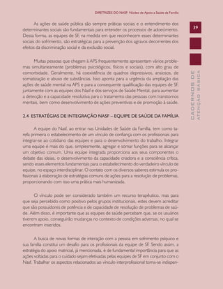 CADERNOSDE
ATENÇÃOBÁSICA
39
DIRETRIZES DO NASF: Núcleo de Apoio a Saúde da Família
As ações de saúde pública são sempre práticas sociais e o entendimento dos
determinantes sociais são fundamentais para entender os processos de adoecimento.
Dessa forma, as equipes de SF, na medida em que reconhecem esses determinantes
sociais do sofrimento, são estratégicas para a prevenção dos agravos decorrentes dos
efeitos da discriminação social e da exclusão social.
Muitas pessoas que chegam à APS frequentemente apresentam vários proble-
mas simultaneamente (problemas psicológicos, físicos e sociais), com alto grau de
comorbidade. Geralmente, há coexistência de quadros depressivos, ansiosos, de
somatização e abuso de substâncias. Isso aponta para a urgência da ampliação das
ações de saúde mental na APS e para a consequente qualificação das equipes de SF,
juntamente com as equipes dos Nasf e dos serviços de Saúde Mental, para aumentar
a detecção e a capacidade resolutiva para o tratamento das pessoas com transtornos
mentais, bem como desenvolvimento de ações preventivas e de promoção à saúde.
2.4 ESTRATÉGIAS DE INTEGRAÇÃO NASF – EQUIPE DE SAÚDE DA FAMÍLIA
A equipe do Nasf, ao entrar nas Unidades de Saúde da Família, tem como ta-
refa primeira o estabelecimento de um vínculo de confiança com os profissionais para
integrar-se ao cotidiano das equipes e para o desenvolvimento do trabalho. Integrar
uma equipe é mais do que, simplesmente, agregar e somar funções para se alcançar
um objetivo comum. Uma equipe integrada proporciona aos seus componentes o
debate das ideias, o desenvolvimento da capacidade criadora e a consciência crítica,
sendo esses elementos fundamentais para o estabelecimento do verdadeiro vínculo de
equipe, no espaço interdisciplinar. O contato com os diversos saberes estimula os pro-
fissionais à elaboração de estratégias comuns de ações para a resolução de problemas,
proporcionando com isso uma prática mais humanizada.
O vínculo pode ser considerado também um recurso terapêutico, mas para
que seja percebido como positivo pelos grupos institucionais, estes devem acreditar
que são possuidores de potência e de capacidade de resolução de problemas de saú-
de. Além disso, é importante que as equipes de saúde percebam que, se os usuários
tiverem apoio, conseguirão mudanças no contexto de condições adversas, no qual se
encontram inseridos.
A busca de novas formas de interação com a pessoa em sofrimento psíquico e
sua família constitui um desafio para os profissionais da equipe de SF. Sendo assim, a
estratégia do apoio matricial, já mencionada, é de fundamental importância para que as
ações voltadas para o cuidado sejam efetivadas pelas equipes de SF em conjunto com o
Nasf. Trabalhar os aspectos relacionados ao vínculo interprofissional torna-se indispen-
CAB 27 Diretrizes do NASF.indd 39 3/8/2010 00:01:12
 