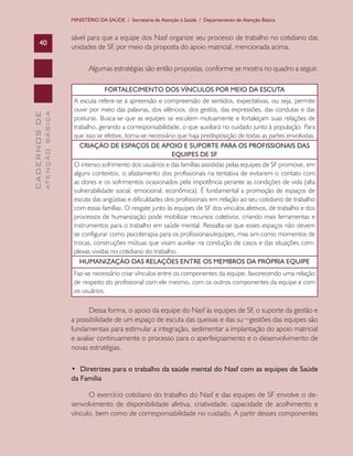 CADERNOSDE
ATENÇÃOBÁSICA40
MINISTÉRIO DA SAÚDE / Secretaria de Atenção à Saúde / Departamento de Atenção Básica
sável para que a equipe dos Nasf organize seu processo de trabalho no cotidiano das
unidades de SF, por meio da proposta do apoio matricial, mencionada acima.
Algumas estratégias são então propostas, conforme se mostra no quadro a seguir.
FORTALECIMENTO DOS VÍNCULOS POR MEIO DA ESCUTA
A escuta refere-se à apreensão e compreensão de sentidos, expectativas, ou seja, permite
ouvir por meio das palavras, dos silêncios, dos gestos, das expressões, das condutas e das
posturas. Busca-se que as equipes se escutem mutuamente e fortaleçam suas relações de
trabalho, gerando a corresponsabilidade, o que auxiliará no cuidado junto à população. Para
que isso se efetive, torna-se necessário que haja predisposição de todas as partes envolvidas.
CRIAÇÃO DE ESPAÇOS DE APOIO E SUPORTE PARA OS PROFISSIONAIS DAS
EQUIPES DE SF
O intenso sofrimento dos usuários e das famílias assistidas pelas equipes de SF promove, em
alguns contextos, o afastamento dos profissionais na tentativa de evitarem o contato com
as dores e os sofrimentos ocasionados pela impotência perante as condições de vida (alta
vulnerabilidade social, emocional, econômica). É fundamental a promoção de espaços de
escuta das angústias e dificuldades dos profissionais em relação ao seu cotidiano de trabalho
com essas famílias. O resgate junto às equipes de SF dos vínculos afetivos, de trabalho e dos
processos de humanização pode mobilizar recursos coletivos, criando mais ferramentas e
instrumentos para o trabalho em saúde mental. Ressalta-se que esses espaços não devem
se configurar como psicoterapia para os profissionais/equipes, mas sim como momentos de
trocas, construções mútuas que visam auxiliar na condução de casos e das situações com-
plexas vividas no cotidiano do trabalho.
HUMANIZAÇÃO DAS RELAÇÕES ENTRE OS MEMBROS DA PRÓPRIA EQUIPE
Faz-se necessário criar vínculos entre os componentes da equipe, favorecendo uma relação
de respeito do profissional com ele mesmo, com os outros componentes da equipe e com
os usuários.
Dessa forma, o apoio da equipe do Nasf às equipes de SF, o suporte da gestão e
a possibilidade de um espaço de escuta das queixas e das su¬gestões das equipes são
fundamentais para estimular a integração, sedimentar a implantação do apoio matricial
e avaliar continuamente o processo para o aperfeiçoamento e o desenvolvimento de
novas estratégias.
•  Diretrizes para o trabalho da saúde mental do Nasf com as equipes de Saúde
da Família
O exercício cotidiano do trabalho do Nasf e das equipes de SF envolve o de-
senvolvimento de disponibilidade afetiva, criatividade, capacidade de acolhimento e
vínculo, bem como de corresponsabilidade no cuidado. A partir desses componentes
CAB 27 Diretrizes do NASF.indd 40 3/8/2010 00:01:12
 
