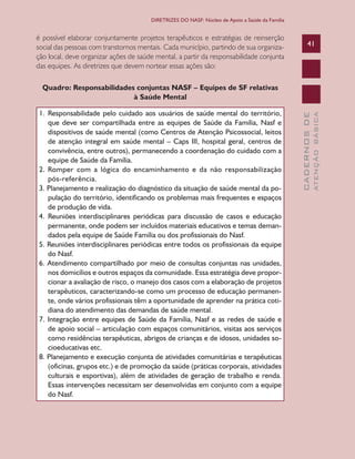CADERNOSDE
ATENÇÃOBÁSICA
41
DIRETRIZES DO NASF: Núcleo de Apoio a Saúde da Família
é possível elaborar conjuntamente projetos terapêuticos e estratégias de reinserção
social das pessoas com transtornos mentais. Cada município, partindo de sua organiza-
ção local, deve organizar ações de saúde mental, a partir da responsabilidade conjunta
das equipes. As diretrizes que devem nortear essas ações são:
Quadro: Responsabilidades conjuntas NASF – Equipes de SF relativas
à Saúde Mental
1.	 Responsabilidade pelo cuidado aos usuários de saúde mental do território,
que deve ser compartilhada entre as equipes de Saúde da Família, Nasf e
dispositivos de saúde mental (como Centros de Atenção Psicossocial, leitos
de atenção integral em saúde mental – Caps III, hospital geral, centros de
convivência, entre outros), permanecendo a coordenação do cuidado com a
equipe de Saúde da Família.
2. Romper com a lógica do encaminhamento e da não responsabilização
pós-referência.
3. Planejamento e realização do diagnóstico da situação de saúde mental da po-
pulação do território, identificando os problemas mais frequentes e espaços
de produção de vida.
4. Reuniões interdisciplinares periódicas para discussão de casos e educação
permanente, onde podem ser incluídos materiais educativos e temas deman-
dados pela equipe de Saúde Família ou dos profissionais do Nasf.
5. Reuniões interdisciplinares periódicas entre todos os profissionais da equipe
do Nasf.
6. Atendimento compartilhado por meio de consultas conjuntas nas unidades,
nos domicílios e outros espaços da comunidade. Essa estratégia deve propor-
cionar a avaliação de risco, o manejo dos casos com a elaboração de projetos
terapêuticos, caracterizando-se como um processo de educação permanen-
te, onde vários profissionais têm a oportunidade de aprender na prática coti-
diana do atendimento das demandas de saúde mental.
7. Integração entre equipes de Saúde da Família, Nasf e as redes de saúde e
de apoio social – articulação com espaços comunitários, visitas aos serviços
como residências terapêuticas, abrigos de crianças e de idosos, unidades so-
cioeducativas etc.
8. Planejamento e execução conjunta de atividades comunitárias e terapêuticas
(oficinas, grupos etc.) e de promoção da saúde (práticas corporais, atividades
culturais e esportivas), além de atividades de geração de trabalho e renda.
Essas intervenções necessitam ser desenvolvidas em conjunto com a equipe
do Nasf.
CAB 27 Diretrizes do NASF.indd 41 3/8/2010 00:01:13
 