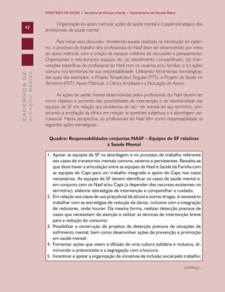 CADERNOSDE
ATENÇÃOBÁSICA42
MINISTÉRIO DA SAÚDE / Secretaria de Atenção à Saúde / Departamento de Atenção Básica
Organização do apoio matricial: ações de saúde mental e o papel estratégico dos
profissionais de saúde mental
Para iniciar essa discussão, remetendo aquela realizada na introdução do cader-
no, o processo de trabalho dos profissionais do Nasf deve ser desenvolvido por meio
do apoio matricial, com a criação de espaços coletivos de discussões e planejamento.
Organizando e estruturando espaços de: (a) atendimento compartilhado; (b) inter-
venções específicas do profissional do Nasf com os usuários e/ou famílias; e (c) ações
comuns nos territórios de sua responsabilidade. Utilizando ferramentas tecnológicas,
das quais são exemplos: o Projeto Terapêutico Singular (PTS), o Projeto de Saúde no
Território (PST), Apoio Matricial, a Clínica Ampliada e a Pactuação do Apoio.
As ações de saúde mental desenvolvidas pelos profissionais do Nasf devem ter
como objetivo o aumento das possibilidades de intervenção e de resolutividade das
equipes de SF em relação aos problemas de saú¬de mental do seu território, pro-
piciando a ampliação da clínica em relação às questões subjetivas e à abordagem psi-
cossocial. Nessa perspectiva, os profissionais do Nasf têm como responsabilidade as
seguintes ações estratégicas:
Quadro: Responsabilidades conjuntas NASF – Equipes de SF relativas
à Saúde Mental
1.	 Apoiar as equipes de SF na abordagem e no processo de trabalho referente
aos casos de transtornos mentais comuns, severos e persistentes. Ressalta-se
que deve haver a articulação entre as equipes de Nasf e Saúde da Família com
as equipes de Caps para um trabalho integrado e apoio do Caps nos casos
necessários. As equipes de SF devem identificar os casos de saúde mental e,
em conjunto com os Nasf e/ou Caps (a depender dos recursos existentes no
território), elaborar estratégias de intervenção e compartilhar o cuidado;
2.	 Em relação aos casos de uso prejudicial de álcool e outras drogas, é necessário
trabalhar com as estratégias de redução de danos, inclusive com a integração
de redutores, onde houver. Da mesma forma, realizar detecção precoce de
casos que necessitem de atenção e utilizar as técnicas de intervenção breve
para a redução do consumo;
3.	 Possibilitar a construção de projetos de detecção precoce de situações de
sofrimento mental, bem como desenvolver ações de prevenção e promoção
em saúde mental;
4.	 Fomentar ações que visem à difusão de uma cultura solidária e inclusiva, di-
minuindo o preconceito e a segregação com a loucura;
5.	 Incentivar e apoiar a organização de iniciativas de inclusão social pelo trabalho;
continua...
CAB 27 Diretrizes do NASF.indd 42 3/8/2010 00:01:13
 