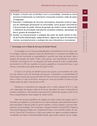 CADERNOSDE
ATENÇÃOBÁSICA
43
DIRETRIZES DO NASF: Núcleo de Apoio a Saúde da Família
continuação
6.	 Ampliar o vínculo com as famílias e com a comunidade, tomando-as como
parceiras fundamentais no tratamento e buscando constituir redes de apoio
e integração;
7.	 Estimular a mobilização de recursos comunitários, buscando construir espa-
ços de reabilitação psicossocial na comunidade, como grupos comunitários
e de promoção de saúde, oficinas de geração de renda e outras, destacando
a relevância da articulação intersetorial (conselhos tutelares, associações de
bairro, grupos de autoajuda etc.);
8.	 Auxiliar no monitoramento e avaliação das ações de saúde mental na Saú-
de da Família (identificação, cadastramento, registro de casos de transtornos
mentais, acompanhamento e avaliação dos seus indicadores e marcadores).
•  Articulação com a Rede de Serviços de Saúde Mental
A articulação com os serviços especializados, principalmente com os Caps, den-
tro da lógica matricial, organiza o fluxo de atendimento e o processo de trabalho de
modo a tornar horizontais as especialidades e permitir que estas permeiem toda a
atuação das equipes de saúde. Muitos casos graves, que necessitariam de acompa-
nhamento mais intensivo em um dispositivo de saúde mental de maior complexidade,
permanecem na APS por questões vinculares, geográficas e socioeconômicas, o que
reforça a importância das ações locais de saúde mental.
O Caps é um serviço de referência para casos graves, que necessitem de cuida-
do mais intensivo e/ou de reinserção psicossocial, e ultrapassem as possibilidades de
intervenção conjunta das equipes de Nasf e SF. Deve-se buscar integração permanente
entre o Nasf e o Caps no território, levando em conta que também é tarefa do Caps
realizar ações de apoio matricial para a APS.
Destaca-se a importância da integração entre o Nasf, equipes de SF e o Caps
com organização de espaços coletivos de trocas, discussões de casos, construções de
projetos terapêuticos, intervenções conjuntas entre as diferentes equipes, tendo como
foco a singularidade de cada situação de saúde mental.
Além dos serviços específicos de cuidados em saúde mental, das equipes de SF e
dos Nasf, que viabilizam a construção de uma rede de atenção, esses dispositivos devem
estar articulados à rede de saúde em geral e também a outros projetos e recursos inter-
setoriais e da comunidade. Como exemplo, o Programa Saúde na Escola (PSE), Programa
Nacional de Segurança Pública com Cidadania (Pronasci), como também podem ser cita-
dos os Centros de Convivência e Cultura que existem em alguns municípios brasileiros,
constituídos com base na intersetorialidade (saúde, ação social e cultura), que se configu-
CAB 27 Diretrizes do NASF.indd 43 3/8/2010 00:01:13
 