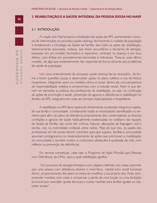 CADERNOSDE
ATENÇÃOBÁSICA46
MINISTÉRIO DA SAÚDE / Secretaria de Atenção à Saúde / Departamento de Atenção Básica
3 REABILITAÇÃO E A SAÚDE INTEGRAL DA PESSOA IDOSA NO NASF
3.1 INTRODUÇÃO
A criação dos Nasf propicia a ampliação das ações de APS, aumentando o esco-
po de intervenções no processo saúde–doença, favorecendo o cuidado da população
e fortalecendo a Estratégia de Saúde da Família. Isso inclui as ações de reabilitação,
historicamente associadas, todavia, aos níveis secundários e terciários de atenção,
baseadas em um modelo biomédico e reparativo, centrado na doença e em seus
efeitos, com ênfase em procedimentos tecnicistas e individuais. Trata-se, esse último
modelo, de algo que evidentemente não responde de forma eficiente aos problemas
de saúde da população.
Um novo entendimento do processo saúde–doença faz-se necessário, de for-
ma a incluir questões sociais e desenvolver ações no plano coletivo e nos territórios
respectivos, integrando assim os modelos clínico e social, dentro de uma perspectiva
de responsabilidade coletiva e compromisso com a inclusão social. Assim é que de-
vem ser pensadas as práticas dos profissionais da reabilitação, ou seja, na construção
de ações de promoção à saúde, prevenção de agravos e deficiências e reabilitação no
âmbito da APS, integrados em rede aos serviços especializados e hospitalares.
A reabilitação na APS deve repercutir diretamente na atenção integral ao sujeito,
de sua família e comunidade, considerando todas as necessidades identificadas no ter-
ritório para além do plano da deficiência propriamente dita, contemplando as diversas
condições e agravos de saúde habitualmente evidenciadas no cotidiano das equipes
de Saúde da Família, tais como dor crônica, fraturas, alterações de linguagem oral e
escrita, voz, na motricidade orofacial, entre outras. Mais do que isso, os papéis dos
profissionais em tal campo devem contribuir para que sujeitos, famílias e comunidade
assumam protagonismo no desenvolvimento de ações que promovam a mobilização
da comunidade e também evitem e contornem obstáculos à qualidade de vida, com
reflexos na prevenção de deficiências.
Em termos conceituais, cabe citar o Programa de Ação Mundial para Pessoas
com Deficiência, da ONU, para o qual reabilitação significa:
“Um processo de duração limitada e com objetivo definido com vistas a permitir
que uma pessoa com deficiência alcance o nível físico, mental e/ou social funcional
ótimo, proporcionando-lhe assim os meios de modificar a sua própria vida. Pode com-
preender medidas com vistas a compensar a perda de uma função ou uma limitação
funcional (por exemplo, ajudas técnicas) e outras medidas para facilitar ajustes ou rea-
justes sociais”.
CAB 27 Diretrizes do NASF.indd 46 3/8/2010 00:01:13
 