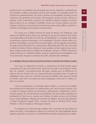 CADERNOSDE
ATENÇÃOBÁSICA
49
DIRETRIZES DO NASF: Núcleo de Apoio a Saúde da Família
transformando os ambientes pela eliminação de barreiras atitudinais e arquitetônicas
que impedem a efetiva participação social de todo cidadão. As sociedades devem se
transformar substantivamente, de modo a atender às necessidades de todos os seus
membros, não admitindo preconceitos, discriminações, barreiras sociais, culturais ou
pessoais. Incluir socialmente as pessoas com deficiência significa respeitar as necessi-
dades próprias da sua condição e possibilitar acesso aos serviços públicos, aos bens
culturais e artísticos e aos produtos decorrentes do avanço social, político, econômico,
científico e tecnológico da sociedade contemporânea.
De acordo com a Política Nacional de Saúde da Pessoa com Deficiência, toda
pessoa com deficiência tem direto a ser atendida nos serviços de saúde do SUS, desde
as Unidades Básicas de Saúde até os Serviços de Reabilitação e os hospitais. Esse direito
compreende as ações de prevenção, cura e reabilitação, incluindo consulta médica, tra-
tamento odontológico, procedimentos de enfermagem, visita dos agentes comunitários
de saúde, exames laboratoriais e medicamentos distribuídos pelo SUS. Isso inclui ainda
o direito de receber órteses, próteses e meios auxiliares de locomoção de que neces-
sitem complementarmente ao trabalho de reabilitação e terapias. A Política Nacional de
Saúde da Pessoa com Deficiência define, portanto, amplo leque de possibilidades, que
vai da prevenção de agravos à proteção da saúde, passando pela reabilitação.
3.3 A REABILITAÇÃO NOS NÚCLEOS DE APOIO À SAÚDE DA FAMÍLIA (NASF)
Com base no diagnostico territorial, os profissionais do Nasf deverão apoiar
as equipes de SF para que desenvolvam ações de promoção e de proteção à saúde,
além de subsidiar o acompanhamento das ações voltadas para as deficiências em
todas as fases do ciclo de vida, com especial atenção à população idosa. As ações da
reabilitação devem estar em constante processo de avaliação, pela equipe de Saúde
da Família e pelo Nasf, na tentativa de buscar adequação e promover o melhor cui-
dado aos usuários.
Como já mencionado na introdução deste Caderno, o processo de trabalho
dos profissionais do Nasf devem ser desenvolvidos por meio do apoio matricial, com
a criação de espaços coletivos de discussões e planejamento. Organizando e estru-
turando espaços de: (a) atendimento compartilhado; (b) intervenções específicas do
profissional do Nasf com os usuários e/ou famílias; (c) ações comuns nos territórios
de sua responsabilidade. Utilizando ferramentas tecnológicas, das quais são exemplos:
o Projeto Terapêutico Singular (PTS), o Projeto de Saúde no Território (PST), Apoio
Matricial, a Clínica Ampliada e a Pactuação do Apoio.
Os profissionais do Nasf deverão trabalhar com os profissionais das equipes de
Saúde da Família, compartilhando práticas nos territórios de responsabilidade dessas
equipes, apoiando-as e atuando na Unidade Básica de Saúde à qual estarão vinculados.
CAB 27 Diretrizes do NASF.indd 49 3/8/2010 00:01:13
 