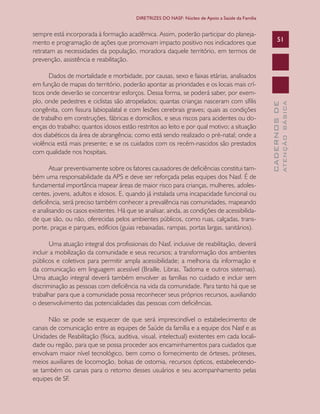 CADERNOSDE
ATENÇÃOBÁSICA
51
DIRETRIZES DO NASF: Núcleo de Apoio a Saúde da Família
sempre está incorporada à formação acadêmica. Assim, poderão participar do planeja-
mento e programação de ações que promovam impacto positivo nos indicadores que
retratam as necessidades da população, moradora daquele território, em termos de
prevenção, assistência e reabilitação.
Dados de mortalidade e morbidade, por causas, sexo e faixas etárias, analisados
em função de mapas do território, poderão apontar as prioridades e os locais mais crí-
ticos onde deverão se concentrar esforços. Dessa forma, se poderá saber, por exem-
plo, onde pedestres e ciclistas são atropelados; quantas crianças nasceram com sífilis
congênita, com fissura labiopalatal e com lesões cerebrais graves; quais as condições
de trabalho em construções, fábricas e domicílios, e seus riscos para acidentes ou do-
enças do trabalho; quantos idosos estão restritos ao leito e por qual motivo; a situação
dos diabéticos da área de abrangência; como está sendo realizado o pré-natal; onde a
violência está mais presente; e se os cuidados com os recém-nascidos são prestados
com qualidade nos hospitais.
Atuar preventivamente sobre os fatores causadores de deficiências constitui tam-
bém uma responsabilidade da APS e deve ser reforçada pelas equipes dos Nasf. É de
fundamental importância mapear áreas de maior risco para crianças, mulheres, adoles-
centes, jovens, adultos e idosos. E, quando já instalada uma incapacidade funcional ou
deficiência, será preciso também conhecer a prevalência nas comunidades, mapeando
e analisando os casos existentes. Há que se analisar, ainda, as condições de acessibilida-
de que são, ou não, oferecidas pelos ambientes públicos, como ruas, calçadas, trans-
porte, praças e parques, edifícios (guias rebaixadas, rampas, portas largas, sanitários).
Uma atuação integral dos profissionais do Nasf, inclusive de reabilitação, deverá
incluir a mobilização da comunidade e seus recursos; a transformação dos ambientes
públicos e coletivos para permitir ampla acessibilidade; a melhoria da informação e
da comunicação em linguagem acessível (Braille, Libras, Tadoma e outros sistemas).
Uma atuação integral deverá também envolver as famílias no cuidado e incluir sem
discriminação as pessoas com deficiência na vida da comunidade. Para tanto há que se
trabalhar para que a comunidade possa reconhecer seus próprios recursos, auxiliando
o desenvolvimento das potencialidades das pessoas com deficiências.
Não se pode se esquecer de que será imprescindível o estabelecimento de
canais de comunicação entre as equipes de Saúde da família e a equipe dos Nasf e as
Unidades de Reabilitação (física, auditiva, visual, intelectual) existentes em cada locali-
dade ou região, para que se possa proceder aos encaminhamentos para cuidados que
envolvam maior nível tecnológico, bem como o fornecimento de órteses, próteses,
meios auxiliares de locomoção, bolsas de ostomia, recursos ópticos, estabelecendo-
se também os canais para o retorno desses usuários e seu acompanhamento pelas
equipes de SF.
CAB 27 Diretrizes do NASF.indd 51 3/8/2010 00:01:14
 