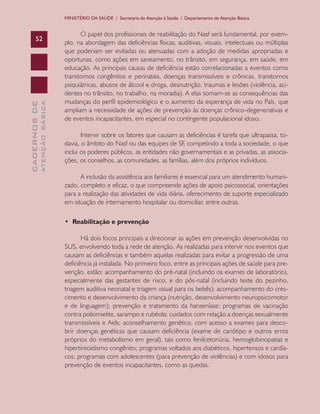 CADERNOSDE
ATENÇÃOBÁSICA52
MINISTÉRIO DA SAÚDE / Secretaria de Atenção à Saúde / Departamento de Atenção Básica
O papel dos profissionais de reabilitação do Nasf será fundamental, por exem-
plo, na abordagem das deficiências físicas, auditivas, visuais, intelectuais ou múltiplas
que poderiam ser evitadas ou atenuadas com a adoção de medidas apropriadas e
oportunas, como ações em saneamento, no trânsito, em segurança, em saúde, em
educação. As principais causas de deficiência estão correlacionadas a eventos como
transtornos congênitos e perinatais, doenças transmissíveis e crônicas, transtornos
psiquiátricas, abusos de álcool e droga, desnutrição, traumas e lesões (violência, aci-
dentes no trânsito, no trabalho, na moradia). A elas somam-se as consequências das
mudanças do perfil epidemiológico e o aumento da esperança de vida no País, que
ampliam a necessidade de ações de prevenção às doenças crônico-degenerativas e
de eventos incapacitantes, em especial no contingente populacional idoso.
Intervir sobre os fatores que causam as deficiências é tarefa que ultrapassa, to-
davia, o âmbito do Nasf ou das equipes de SF, competindo a toda a sociedade, o que
inclui os poderes públicos, as entidades não governamentais e as privadas, as associa-
ções, os conselhos, as comunidades, as famílias, além dos próprios indivíduos.
A inclusão da assistência aos familiares é essencial para um atendimento humani-
zado, completo e eficaz, o que compreende ações de apoio psicossocial, orientações
para a realização das atividades de vida diária, oferecimento de suporte especializado
em situação de internamento hospitalar ou domiciliar, entre outras.
• Reabilitação e prevenção
Há dois focos principais a direcionar as ações em prevenção desenvolvidas no
SUS, envolvendo toda a rede de atenção. As realizadas para intervir nos eventos que
causam as deficiências e também aquelas realizadas para evitar a progressão de uma
deficiência já instalada. No primeiro foco, entre as principais ações de saúde para pre-
venção, estão: acompanhamento do pré-natal (incluindo os exames de laboratório),
especialmente das gestantes de risco, e do pós-natal (incluindo teste do pezinho,
triagem auditiva neonatal e triagem visual para os bebês); acompanhamento do cres-
cimento e desenvolvimento da criança (nutrição, desenvolvimento neuropsicomotor
e de linguagem); prevenção e tratamento da hanseníase; programas de vacinação
contra poliomielite, sarampo e rubéola; cuidados com relação a doenças sexualmente
transmissíveis e Aids; aconselhamento genético, com acesso a exames para desco-
brir doenças genéticas que causam deficiência (exame de cariótipo e outros erros
próprios do metabolismo em geral), tais como fenilcetonúria, hemoglobinopatias e
hipertireoidismo congênito; programas voltados aos diabéticos, hipertensos e cardía-
cos; programas com adolescentes (para prevenção de violências) e com idosos para
prevenção de eventos incapacitantes, como as quedas.
CAB 27 Diretrizes do NASF.indd 52 3/8/2010 00:01:14
 