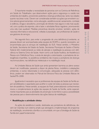CADERNOSDE
ATENÇÃOBÁSICA
53
DIRETRIZES DO NASF: Núcleo de Apoio a Saúde da Família
É importante ressaltar a necessidade de parcerias com os Centros de Referência
em Saúde do Trabalhador, que desenvolvem ações para a segurança e a saúde nos
ambientes de trabalho, prevenindo acidentes e doenças profissionais, tanto nas cidades
quanto nas áreas rurais. Devem ser consideradas também as ações que envolvem ou-
tros setores governamentais, como educação, assistência social, saneamento, combate
à violência, drogas e alcoolismo, promoção de trânsito mais seguro e vida mais saudá-
vel, com a prática de esportes, arte e lazer, e atividades físicas regulares, promovendo
uma vida mais saudável. Medidas preventivas deverão envolver, também, ações de
natureza informativa e educacional, voltadas à população, aos profissionais de saúde e
aos gestores de serviços.
No segundo foco, para evitar a progressão de uma deficiência já existente, as
pessoas devem ser acompanhadas pelas equipes de SF/APS e, quando necessário, ser
encaminhadas para os serviços de reabilitação do SUS. Nesse sentido, o Ministério
da Saúde, Secretarias de Estado da Saúde, Secretarias Municipais de Saúde e Distrito
Federal vêm implementando as redes de atenção e reabilitação às pessoas com defi-
ciência no Sistema Único de Saúde. Assim como a de Saúde Auditiva, de Assistência à
Pessoa com Deficiência Física, e ainda de atenção a ostomizados, a portadores de os-
teogênesis imperfeita, na assistência ventilatória não invasiva a portadores de doenças
neuromusculares, nas deficiências intelectuais e na reabilitação visual.
As Unidades Básicas de Saúde que ainda apresentam barreiras ao pleno acesso
devem ser modificadas, passando a dispor de plantas físicas, mobiliário e adaptações
ambientais, e outras relacionadas à comunicação, adequadas às pessoas com defici-
ência, podem ser observadas no Manual de Estrutura Física das Unidades Básicas de
Saúde/MS–2008.
Igualmente é necessário que os profissionais das equipes de Saúde da Família se-
jam sensibilizados e capacitados para acolher e cuidar de todas as pessoas que necessi-
tem de assistência. Nesse sentido, as equipes do Nasf, potencializando conhecimentos
novos e complementares às ações das equipes de Saúde da Família, serão especial-
mente importantes para as atividades de prevenção no território e para a acessibilidade
das pessoas para o desenvolvimento das ações básicas de reabilitação.
• Reabilitação e atividade clínica
As ações de assistência à saúde, destinadas aos portadores de deficiências, de-
vem ser inseridas num sistema amplo que abrangerá a implementação de programas
de reabilitação, envolvendo a família e a comunidade, em que a Estratégia de Saúde da
Família tem papel fundamental.
CAB 27 Diretrizes do NASF.indd 53 3/8/2010 00:01:14
 