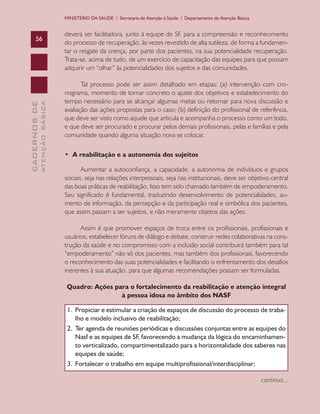 CADERNOSDE
ATENÇÃOBÁSICA56
MINISTÉRIO DA SAÚDE / Secretaria de Atenção à Saúde / Departamento de Atenção Básica
deverá ser facilitadora, junto à equipe de SF, para a compreensão e reconhecimento
do processo de recuperação, às vezes revestido de alta sutileza, de forma a fundamen-
tar o resgate da crença, por parte dos pacientes, na sua potencialidade recuperação.
Trata-se, acima de tudo, de um exercício de capacitação das equipes para que possam
adquirir um “olhar” às potencialidades dos sujeitos e das comunidades.
Tal processo pode ser assim detalhado em etapas: (a) intervenção com cro-
nograma, momento de tornar concreto o ajuste dos objetivos e estabelecimento do
tempo necessário para se alcançar algumas metas ou retornar para nova discussão e
avaliação das ações propostas para o caso; (b) definição do profissional de referência,
que deve ser visto como aquele que articula e acompanha o processo como um todo,
e que deve ser procurado e procurar pelos demais profissionais, pelas e famílias e pela
comunidade quando alguma situação nova se colocar.
• A reabilitação e a autonomia dos sujeitos
Aumentar a autoconfiança, a capacidade, a autonomia de indivíduos e grupos
sociais, seja nas relações interpessoais, seja nas institucionais, deve ser objetivo central
das boas práticas de reabilitação. Isso tem sido chamado também de empoderamento.
Seu significado é fundamental, traduzindo desenvolvimento de potencialidades, au-
mento de informação, da percepção e da participação real e simbólica dos pacientes,
que assim passam a ser sujeitos, e não meramente objetos das ações.
Assim é que promover espaços de troca entre os profissionais, profissionais e
usuários, estabelecer fóruns de diálogo e debate, construir redes colaborativas na cons-
trução da saúde e no compromisso com a inclusão social contribuirá também para tal
“empoderamento” não só dos pacientes, mas também dos profissionais, favorecendo
o reconhecimento das suas potencialidades e facilitando o enfrentamento dos desafios
inerentes à sua atuação, para que algumas recomendações possam ser formuladas.
Quadro: Ações para o fortalecimento da reabilitação e atenção integral
à pessoa idosa no âmbito dos NASF
1.	 Propiciar e estimular a criação de espaços de discussão do processo de traba-
lho e modelo inclusivo de reabilitação;
2.	 Ter agenda de reuniões periódicas e discussões conjuntas entre as equipes do
Nasf e as equipes de SF, favorecendo a mudança da lógica do encaminhamen-
to verticalizado, compartimentalizado para a horizontalidade dos saberes nas
equipes de saúde;
3.	 Fortalecer o trabalho em equipe multiprofissional/interdisciplinar;
continua...
CAB 27 Diretrizes do NASF.indd 56 3/8/2010 00:01:14
 