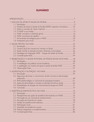 APRESENTAÇÃO	.....................................................................................................7
1 NÚCLEO DE APOIO À SAUDE DA FAMÍLIA	.......................................................9
1.1 Introdução	..................................................................................................9
1.2 Núcleos de Apoio à Saúde da Família (NASF): aspectos normativos	...........10
1.3 Sobre o conceito de “apoio matricial	.........................................................11
1.4 O NASF e sua missão	...............................................................................13
1.5 NASF: princípios e diretrizes gerais	............................................................16
1.6 NASF: processos de trabalho	....................................................................20
1.7 Ferramentas tecnológicas para o NASF	......................................................24
1.8 Finalizando para iniciar	...............................................................................31
2 SAÚDE MENTAL NO NASF	..............................................................................33
2.1 Introdução	................................................................................................33
2.2 Cenário atual dos transtornos mentais no Brasil.........................................34
2.3 Saúde mental na atenção primária: diretrizes e prioridades	........................36
2.4 Estratégias de integração NASF – Equipe de Saúde da Família	....................39
2.5 Considerações finais	.................................................................................44
3 REABILITAÇÃO E A SAÚDE INTEGRAL DA PESSOA IDOSA NOS NASF...........46
3.1 Introdução	................................................................................................46
3.2 A reabilitação nas políticas sociais brasileiras	...............................................47
3.3 A reabilitação nos núcleos de apoio à saúde da família NASF	.....................49
3.4 Observações finais	....................................................................................57
4 ALIMENTAÇÃO E NUTRIÇÃO NO NASF.........................................................59
4.1 Introdução	...............................................................................................59
4.2 Segurança alimentar e nutricional e direito humano à alimentação
adequada	.................................................................................................60
4.3 Perfil epidemiológico e nutricional da população brasileira	.........................61
4.4 Ações de alimentação e nutrição na atenção primária à saúde	...................63
4.5 Possibilidades de atuação do nutricionista da equipe do NASF	...................71
4.6 Conclusão	................................................................................................73
5 ASSISTÊNCIA FARMACÊUTICA NO NASF	........................................................75
5.1 Introdução	................................................................................................75
5.2 Planejamento das ações de assistência farmacêutica no NASF	....................76
5.3 Promoção do uso racional de medicamentos	............................................77
5.4 Educação permanente em saúde	..............................................................78
5.5 Gestão da assistência farmacêutica	............................................................79
5.6 Participação social	.....................................................................................81
5.7 Atividades de assistência à saude	...............................................................81
5.8 Práticas integrativas e complementares	......................................................85
5.9 Considerações finais	.................................................................................86
SUMÁRIO
CAB 27 Diretrizes do NASF.indd 5 3/8/2010 00:01:07
 