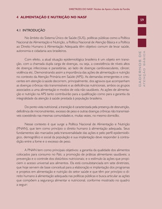 CADERNOSDE
ATENÇÃOBÁSICA
59
DIRETRIZES DO NASF: Núcleo de Apoio a Saúde da Família
4 ALIMENTAÇÃO E NUTRIÇÃO NO NASF
4.1 INTRODUÇÃO
No âmbito do Sistema Único de Saúde (SUS), políticas públicas como a Política
Nacional de Alimentação e Nutrição, a Política Nacional de Atenção Básica e a Política
ao Direito Humano à Alimentação Adequada têm objetivo comum de levar saúde,
autonomia e cidadania aos brasileiros.
Com efeito, a atual situação epidemiológica brasileira é um objeto em transi-
ção, com a chamada dupla carga de doenças, ou seja, a coexistência de níveis altos
de doenças infecciosas e parasitárias, ao lado de doenças cardiovasculares, câncer,
violência etc. Demonstrando assim a importância das ações de alimentação e nutrição
no contexto da Atenção Primária em Saúde (APS). As demandas emergentes e cres-
centes em atenção à saúde decorrem, principalmente, dos agravos que acompanham
as doenças crônicas não transmissíveis e as deficiências nutricionais, ambos os grupos
associados a uma alimentação e modos de vida não saudáveis. As ações de alimenta-
ção e nutrição na APS tanto contribuirão para a qualificação como para a garantia da
integralidade da atenção à saúde prestada à população brasileira.
Do ponto vista nutricional, a transição é caracterizada pela presença de desnutrição,
deficiência de micronutrientes, excesso de peso e outras doenças crônicas não transmissí-
veis coexistindo nas mesmas comunidades e, muitas vezes, no mesmo domicílio.
Nesse contexto é que surge a Política Nacional de Alimentação e Nutrição
(PNAN), que tem como princípio o direito humano à alimentação adequada. Seus
fundamentos são marcados pela transversalidade das ações e pelo perfil epidemioló-
gico, demográfico e social da população e sua implantação deve responder à contra-
dição entre a fome e o excesso de peso.
A PNAN tem como principais objetivos: a garantia da qualidade dos alimentos
colocados para consumo no País; a promoção de práticas alimentares saudáveis; a
prevenção e o controle dos distúrbios nutricionais; e o estímulo às ações que propi-
ciem o acesso universal aos alimentos. Ela está consubstanciada em sete diretrizes,
que hoje servem de base conceitual para a elaboração e implantação dos programas
e projetos em alimentação e nutrição do setor saúde e que têm por princípio o di-
reito humano à alimentação adequada nas políticas públicas e busca articular as ações
que compõem a segurança alimentar e nutricional, conforme mostrado no quadro
a seguir:
CAB 27 Diretrizes do NASF.indd 59 3/8/2010 00:01:14
 
