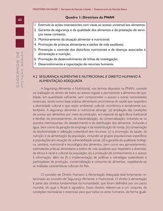 CADERNOSDE
ATENÇÃOBÁSICA60
MINISTÉRIO DA SAÚDE / Secretaria de Atenção à Saúde / Departamento de Atenção Básica
Quadro 1: Diretrizes da PNAN
1.	 Estímulo às ações intersetoriais com vistas ao acesso universal aos alimentos;
2.	 Garantia da segurança e da qualidade dos alimentos e da prestação de servi-
ços nesse contexto;
3.	 Monitoramento da situação alimentar e nutricional;
4.	 Promoção de práticas alimentares e estilos de vida saudáveis;
5.	 Prevenção e controle dos distúrbios nutricionais e de doenças associadas à
alimentação e nutrição;
6.	 Promoção do desenvolvimento de linhas de investigação;
7.	 Desenvolvimento e capacitação de recursos humanos.
4.2 SEGURANÇA ALIMENTAR E NUTRICIONAL E DIREITO HUMANO À
ALIMENTAÇÃO ADEQUADA
A Segurança Alimentar e Nutricional, nos termos dispostos na PNAN, consiste
na realização do direito de todos ao acesso regular e permanente a alimentos de qua-
lidade, em quantidade suficiente, sem comprometer o acesso a outras necessidades
essenciais, tendo como base práticas alimentares promotoras de saúde que respeitem
a diversidade cultural e que sejam ambiental, cultural, econômica e socialmente sus-
tentáveis. A segurança alimentar e nutricional abrange: (a) ampliação das condições
de acesso aos alimentos por meio da produção, em especial da agricultura tradicional
e familiar, do processamento, da industrialização, da comercialização, incluindo-se os
acordos internacionais, do abastecimento e da distribuição dos alimentos, incluindo a
água, bem como da geração de emprego e da redistribuição de renda; (b) conservação
da biodiversidade e utilização sustentável dos recursos; (c) a promoção da saúde, da
nutrição e da alimentação da população, incluindo-se grupos populacionais específicos
e populações em situação de vulnerabilidade social; (d) a garantia da qualidade biológi-
ca, sanitária, nutricional e tecnológica dos alimentos, bem como seu aproveitamento,
estimulando práticas alimentares e estilos de vida saudáveis que respeitem a diversida-
de étnica e racial e cultural da população; (e) a produção de conhecimento e o acesso
à informação; além de (f) a implementação de políticas e estratégias sustentáveis e
participativas de produção, comercialização e consumo de alimentos, respeitando-se
as múltiplas características culturais do País.
O conceito de Direito Humano à Alimentação Adequada está fortemente re-
lacionado ao conceito de Segurança Alimentar e Nutricional. O direito à alimentação
é parte dos direitos fundamentais da humanidade, que foram definidos por um pacto
mundial, do qual o Brasil é signatário. Esses direitos referem-se a um conjunto de
condições necessárias e essenciais para que todos os seres humanos, de forma iguali-
CAB 27 Diretrizes do NASF.indd 60 3/8/2010 00:01:15
 