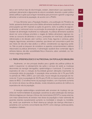 CADERNOSDE
ATENÇÃOBÁSICA
61
DIRETRIZES DO NASF: Núcleo de Apoio a Saúde da Família
tária e sem nenhum tipo de discriminação, existam, desenvolvam suas capacidades e
participem plenamente e dignamente da vida em sociedade; devendo o poder público
adotar políticas e ações que se façam necessárias para promover e garantir a segurança
alimentar e nutricional da população, de acordo com a PNAN.
O Guia Alimentar para a População Brasileira, uma publicação do Ministério da
Saúde, apresenta diretrizes acerca dos hábitos alimentares saudáveis e está inserido nas
preocupações que têm inspirado as ações do governo, tanto na política de seguran-
ça alimentar e nutricional como na promoção da prevenção de agravos à saúde que
resultam de alimentação insuficiente ou inadequada. As práticas alimentares saudáveis
devem ter como enfoque prioritário o resgate de hábitos alimentares regionais ine-
rentes ao consumo de alimentos in natura, produzidos em nível local, culturalmente
referenciados e de elevado valor nutritivo, como frutas, legumes e verduras, grãos
integrais, leguminosas, sementes e castanhas, que devem ser consumidos a partir dos
seis meses de vida até a fase adulta e a velhice, considerando sua segurança sanitá-
ria. Não se pode se esquecer de considerar os aspectos comportamentais e afetivos
relacionados às práticas alimentares. A alimentação saudável deve contemplar alguns
atributos básicos, são eles: acessibilidade física e financeira, sabor, variedade, cor, har-
monia e segurança sanitária.
4.3 PERFIL EPIDEMIOLÓGICO E NUTRICIONAL DA POPULAÇÃO BRASILEIRA
Atualmente, um dos principais desafios para a gestão das políticas públicas de
saúde é equacionar no planejamento das ações e serviços de saúde as mudanças
decorrentes da transição demográfica, epidemiológica e nutricional. O aumento na
expectativa de vida e a redução da fecundidade geraram alterações importantes na
composição etária da população. A população idosa aumentou de 6,1% para 8,6%
no período de 1980 a 2000 e, por outro lado, houve redução da proporção de me-
nores de 15 anos na população de 38,2% para 29,6% no mesmo período, conforme
dados do IBGE. O envelhecimento da população brasileira, com importante aumento
do número de idosos nas últimas décadas, revela indicadores positivos de melhora na
expectativa de vida da população.
A transição epidemiológica caracterizada pelo processo de mudança nos pa-
drões de morbimortalidade da população caracteriza-se pela substituição das doenças
infectocontagiosas por doenças crônicas não transmissíveis (DCNT) e causas externas,
com maior adoecimento de extratos mais idosos da população e maior sobrevida de
pacientes doentes (caracterizando aumento na morbidade e redução na mortalida-
de), sendo que atualmente no Brasil observa-se redução das doenças infecciosas e
parasitárias com aumento concomitante das DCNT, como doenças cardiovasculares,
neoplasias e diabetes.
CAB 27 Diretrizes do NASF.indd 61 3/8/2010 00:01:15
 