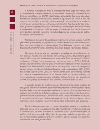 CADERNOSDE
ATENÇÃOBÁSICA62
MINISTÉRIO DA SAÚDE / Secretaria de Atenção à Saúde / Departamento de Atenção Básica
A transição nutricional no Brasil é marcada pela dupla carga de doenças, com
a coexistência de doenças infecciosas e transmissíveis, desnutrição e deficiências nu-
tricionais específicas e de DCNT relacionadas à alimentação, tais como obesidade,
hipertensão, doenças cardiovasculares, diabetes e alguns tipos de câncer, e tem sido
documentada em todas as faixas de renda da população, em particular entre famílias de
menor poder socioeconômico. A transição nutricional no País chama atenção, entre-
tanto, para um intrigante paradoxo: a concomitância da anemia por deficiência de ferro
e da obesidade nos mesmos cenários e grupos populacionais, sinal da manutenção de
um modelo de transição nutricional no qual ainda perdura a sobreposição do padrão,
do atraso e da modernidade.
No Brasil, as doenças cardiovasculares correspondem à primeira causa de morte há
pelo menos quatro décadas, acompanhadas do aumento expressivo da mortalidade por dia-
betes e ascensão de algumas neoplasias malignas. O perfil alimentar observado nas famílias
brasileiras influencia fortemente a ocorrência do excesso de peso, hipertensão e diabetes.
O excesso de peso, pela sua magnitude e velocidade da sua evolução em vá-
rios países do mundo, tem sido definido como uma pandemia, atingindo tanto países
desenvolvidos como em desenvolvimento, entre eles o Brasil. Atualmente 39,2% das
mulheres e 41% dos homens apresentam excesso de peso e 12,7% e 8,8% são
obesos, respectivamente, sendo a que a prevalência de obesidade é mais elevada nas
Regiões Sul e Sudeste do País. Essa tendência de aumento da obesidade foi registrada
para os homens e mulheres de todas as faixas de renda, no período de 1974 a 1989.
No período seguinte (1989–2003), os homens continuaram apresentando aumento
da obesidade independentemente de sua faixa de renda, enquanto as mulheres, so-
mente aquelas com baixa escolaridade e situadas nas faixas de renda mais baixas (entre
as 40% mais pobres) apresentaram esse aumento, conforme dados do IBGE.
A evolução da dieta do brasileiro que nos últimos 30 anos mostra tendência de
redução de consumo de alimentos tradicionalmente presentes na mesma (arroz e feijão).
Por outro lado, nesse mesmo período manteve-se um excesso de consumo relativo aos
açúcares, com insuficiência de frutas e hortaliças e incremento dieta em gorduras, princi-
palmente da variedade saturadas. Demonstra-se, assim, um padrão alimentar inadequado
à manutenção da saúde com tal dieta inadequada, rica em gorduras e pobre em micro-
nutrientes e fibras, resultando no aumento da obesidade e das DCNT a ela associadas.
Em face do cenário exposto, no campo das políticas públicas, a resposta mais
adequada parece ser a conjugação de esforços intersetoriais e multidisciplinares para
a implementação de ações articuladas e condizentes com a necessidade do perfil de
saúde e nutrição da população. Além disso, é imperativa a inclusão, na agenda da saú-
de, de intervenções capazes de prevenir e evitar os agravos à saúde e os desfechos
ocasionados pela transição nutricional.
CAB 27 Diretrizes do NASF.indd 62 3/8/2010 00:01:15
 