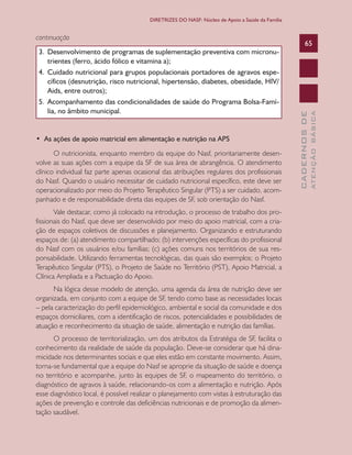 CADERNOSDE
ATENÇÃOBÁSICA
65
DIRETRIZES DO NASF: Núcleo de Apoio a Saúde da Família
continuação
3.	 Desenvolvimento de programas de suplementação preventiva com micronu-
trientes (ferro, ácido fólico e vitamina a);
4.	 Cuidado nutricional para grupos populacionais portadores de agravos espe-
cíficos (desnutrição, risco nutricional, hipertensão, diabetes, obesidade, HIV/
Aids, entre outros);
5.	 Acompanhamento das condicionalidades de saúde do Programa Bolsa-Famí-
lia, no âmbito municipal.
•  As ações de apoio matricial em alimentação e nutrição na APS
O nutricionista, enquanto membro da equipe do Nasf, prioritariamente desen-
volve as suas ações com a equipe da SF de sua área de abrangência. O atendimento
clínico individual faz parte apenas ocasional das atribuições regulares dos profissionais
do Nasf. Quando o usuário necessitar de cuidado nutricional específico, este deve ser
operacionalizado por meio do Projeto Terapêutico Singular (PTS) a ser cuidado, acom-
panhado e de responsabilidade direta das equipes de SF, sob orientação do Nasf.
Vale destacar, como já colocado na introdução, o processo de trabalho dos pro-
fissionais do Nasf, que deve ser desenvolvido por meio do apoio matricial, com a cria-
ção de espaços coletivos de discussões e planejamento. Organizando e estruturando
espaços de: (a) atendimento compartilhado; (b) intervenções específicas do profissional
do Nasf com os usuários e/ou famílias; (c) ações comuns nos territórios de sua res-
ponsabilidade. Utilizando ferramentas tecnológicas, das quais são exemplos: o Projeto
Terapêutico Singular (PTS), o Projeto de Saúde no Território (PST), Apoio Matricial, a
Clínica Ampliada e a Pactuação do Apoio.
Na lógica desse modelo de atenção, uma agenda da área de nutrição deve ser
organizada, em conjunto com a equipe de SF, tendo como base as necessidades locais
– pela caracterização do perfil epidemiológico, ambiental e social da comunidade e dos
espaços domiciliares, com a identificação de riscos, potencialidades e possibilidades de
atuação e reconhecimento da situação de saúde, alimentação e nutrição das famílias.
O processo de territorialização, um dos atributos da Estratégia de SF, facilita o
conhecimento da realidade de saúde da população. Deve-se considerar que há dina-
micidade nos determinantes sociais e que eles estão em constante movimento. Assim,
torna-se fundamental que a equipe do Nasf se aproprie da situação de saúde e doença
no território e acompanhe, junto às equipes de SF, o mapeamento do território, o
diagnóstico de agravos à saúde, relacionando-os com a alimentação e nutrição. Após
esse diagnóstico local, é possível realizar o planejamento com vistas à estruturação das
ações de prevenção e controle das deficiências nutricionais e de promoção da alimen-
tação saudável.
CAB 27 Diretrizes do NASF.indd 65 3/8/2010 00:01:15
 