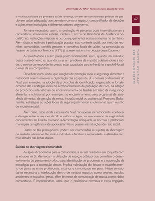 CADERNOSDE
ATENÇÃOBÁSICA
67
DIRETRIZES DO NASF: Núcleo de Apoio a Saúde da Família
a multicausalidade do processo saúde–doença, devem ser consideradas práticas de ges-
tão em saúde adequadas que permitam construir espaços compartilhados de decisões
e ações entre instituições e diferentes setores de governo.
Torna-se necessário, assim, a construção de parcerias locais interinstitucionais e
comunitárias, envolvendo escolas, creches, Centros de Referência de Assistência So-
cial (Cras), instituições religiosas e outros equipamentos sociais existentes no território.
Além disso, o estímulo à participação popular e ao controle social, por meio de reu-
niões comunitárias, comitês gestores e conselhos locais de saúde, na construção do
Projeto de Saúde no Território (PST), já apresentado na introdução deste Caderno.
A resolutividade é outro pressuposto fundamental, assim, quando um indivíduo
busca o atendimento ou quando surge um problema de impacto coletivo sobre a saú-
de, o serviço correspondente precisa estar capacitado para enfrentá-lo e resolvê-lo até
o nível da sua competência.
Deve ficar claro, ainda, que as ações de proteção social e segurança alimentar e
nutricional devem envolver a capacitação das equipes de SF e demais profissionais do
Nasf, por exemplo, na adoção de protocolos de identificação, organização e fortale-
cimento das estratégias locais de acompanhamento da população de risco, na adoção
de protocolos intersetoriais de encaminhamento de famílias em risco de insegurança
alimentar e nutricional, por exemplo, no encaminhamento para programas de assis-
tência alimentar, de geração de renda, inclusão social ou assistencial: Programa Bolsa-
Família, estratégias ou ações locais de segurança alimentar e nutricional, sejam ou não
de iniciativa estatal.
Além disso, cabe a toda a equipe do Nasf, não apenas ao nutricionista, conhecer
e divulgar entre as equipes de SF as instâncias legais, os mecanismos de exigibilidade
concernentes ao Direito Humano à Alimentação Adequada, as normas e protocolos
municipais de vigilância e de apoio às famílias e pessoas nas situações de risco social.
Diante de tais pressupostos, podem ser enumerados os sujeitos da abordagem
no cuidado nutricional. São eles: o indivíduo, a família e a comunidade, explanados com
mais detalhe nas linhas abaixo.
Sujeito de abordagem: comunidade
As ações direcionadas para a comunidade, a serem realizadas em conjunto com
as equipes de SF, demandam a utilização de espaços públicos que permitam o desen-
volvimento do pensamento crítico para identificação de problemas e a elaboração de
estratégias para a superação desses. Implica valorização do debate e estabelecimen-
to de parcerias entre profissionais, usuários e comunidade em geral. Nesse sentido,
faz-se necessária a interlocução dentro de variados espaços, como creches, escolas,
ambientes de trabalho, igrejas, além de meios de comunicação de massa, como rádios
comunitárias. É imprescindível, ainda, que o profissional promova e esteja engajado,
CAB 27 Diretrizes do NASF.indd 67 3/8/2010 00:01:15
 