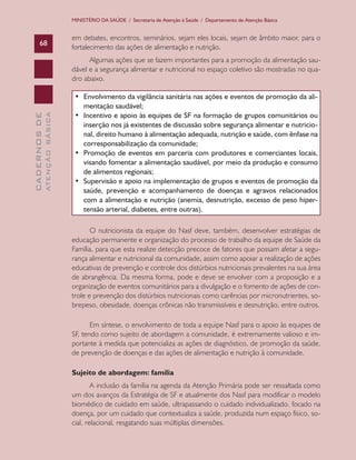 CADERNOSDE
ATENÇÃOBÁSICA68
MINISTÉRIO DA SAÚDE / Secretaria de Atenção à Saúde / Departamento de Atenção Básica
em debates, encontros, seminários, sejam eles locais, sejam de âmbito maior, para o
fortalecimento das ações de alimentação e nutrição.
Algumas ações que se fazem importantes para a promoção da alimentação sau-
dável e a segurança alimentar e nutricional no espaço coletivo são mostradas no qua-
dro abaixo.
•	 Envolvimento da vigilância sanitária nas ações e eventos de promoção da ali-
mentação saudável;
•	 Incentivo e apoio às equipes de SF na formação de grupos comunitários ou
inserção nos já existentes de discussão sobre segurança alimentar e nutricio-
nal, direito humano à alimentação adequada, nutrição e saúde, com ênfase na
corresponsabilização da comunidade;
•	 Promoção de eventos em parceria com produtores e comerciantes locais,
visando fomentar a alimentação saudável, por meio da produção e consumo
de alimentos regionais;
•	 Supervisão e apoio na implementação de grupos e eventos de promoção da
saúde, prevenção e acompanhamento de doenças e agravos relacionados
com a alimentação e nutrição (anemia, desnutrição, excesso de peso hiper-
tensão arterial, diabetes, entre outras).
O nutricionista da equipe do Nasf deve, também, desenvolver estratégias de
educação permanente e organização do processo de trabalho da equipe de Saúde da
Família, para que esta realize detecção precoce de fatores que possam afetar a segu-
rança alimentar e nutricional da comunidade, assim como apoiar a realização de ações
educativas de prevenção e controle dos distúrbios nutricionais prevalentes na sua área
de abrangência. Da mesma forma, pode e deve se envolver com a proposição e a
organização de eventos comunitários para a divulgação e o fomento de ações de con-
trole e prevenção dos distúrbios nutricionais como carências por micronutrientes, so-
brepeso, obesidade, doenças crônicas não transmissíveis e desnutrição, entre outros.
Em síntese, o envolvimento de toda a equipe Nasf para o apoio às equipes de
SF, tendo como sujeito de abordagem a comunidade, é extremamente valioso e im-
portante à medida que potencializa as ações de diagnóstico, de promoção da saúde,
de prevenção de doenças e das ações de alimentação e nutrição à comunidade.
Sujeito de abordagem: família
A inclusão da família na agenda da Atenção Primária pode ser ressaltada como
um dos avanços da Estratégia de SF e atualmente dos Nasf para modificar o modelo
biomédico de cuidado em saúde, ultrapassando o cuidado individualizado, focado na
doença, por um cuidado que contextualiza a saúde, produzida num espaço físico, so-
cial, relacional, resgatando suas múltiplas dimensões.
CAB 27 Diretrizes do NASF.indd 68 3/8/2010 00:01:15
 