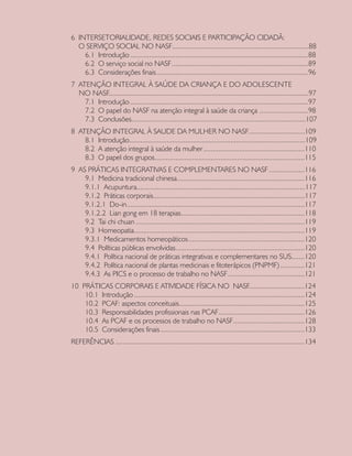 6 INTERSETORIALIDADE, REDES SOCIAIS E PARTICIPAÇÃO CIDADÃ:
O SERVIÇO SOCIAL NO NASF	.........................................................................88
6.1 Introdução	...............................................................................................88
6.2 O serviço social no NASF	.........................................................................89
6.3 Considerações finais	.................................................................................96
7 ATENÇÃO INTEGRAL À SAÚDE DA CRIANÇA E DO ADOLESCENTE
NO NASF...........................................................................................................97
7.1 Introdução	...............................................................................................97
7.2 O papel do NASF na atenção integral à saúde da criança	..........................98
7.3 Conclusões	.............................................................................................107
8 ATENÇÃO INTEGRAL À SAUDE DA MULHER NO NASF	..............................109
8.1 Introdução	..............................................................................................109
8.2 A atenção integral à saúde da mulher	......................................................110
8.3 O papel dos grupos	................................................................................115
9 AS PRÁTICAS INTEGRATIVAS E COMPLEMENTARES NO NASF	...................116
9.1 Medicina tradicional chinesa	....................................................................116
9.1.1 Acupuntura	..........................................................................................117
9.1.2 Práticas corporais	.................................................................................117
9.1.2.1 Do-in	...............................................................................................117
9.1.2.2 Lian gong em 18 terapias	..................................................................118
9.2 Tai chi chuan	..........................................................................................119
9.3 Homeopatia	...........................................................................................119
9.3.1 Medicamentos homeopáticos	..............................................................120
9.4 Políticas públicas envolvidas	.....................................................................120
9.4.1 Política nacional de práticas integrativas e complementares no SUS	.......120
9.4.2 Política nacional de plantas medicinais e fitoterápicos (PNPMF)	.............121
9.4.3 As PICS e o processo de trabalho no NASF	.........................................121
10 PRÁTICAS CORPORAIS E ATIVIDADE FÍSICA NO NASF..............................124
10.1 Introdução	...........................................................................................124
10.2 PCAF: aspectos conceituais	...................................................................125
10.3 Responsabilidades profissionais nas PCAF	..............................................126
10.4 As PCAF e os processos de trabalho no NASF	......................................128
10.5 Considerações finais	.............................................................................133
REFERÊNCIAS	.....................................................................................................134
CAB 27 Diretrizes do NASF.indd 6 3/8/2010 00:01:07
 