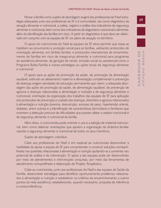 CADERNOSDE
ATENÇÃOBÁSICA
69
DIRETRIZES DO NASF: Núcleo de Apoio a Saúde da Família
Pensar a família como sujeito de abordagem exigirá dos profissionais do Nasf estra-
tégias adequadas junto aos profissionais da SF e à comunidade, tais como diagnóstico da
situação alimentar e nutricional, a coleta, registro e análise dos indicadores de segurança
alimentar e nutricional, bem como dos indicadores de diagnóstico nutricional e alimentar,
além da identificação das famílias em risco. A partir do diagnóstico é que deve ser elabo-
rado em conjunto com as equipes de SF um plano de atuação no território.
O apoio do nutricionista do Nasf às equipes da SF deve permitir que essas se
habilitem ao provimento e proteção social para as famílias, adotando protocolos de
orientação alimentar, em âmbito familiar, e protocolos intersetoriais de encaminha-
mento de famílias em risco de insegurança alimentar e nutricional para programas
de assistência alimentar, de geração de renda, inclusão social ou assistencial como o
Programa Bolsa-Família e outras estratégias ou ações locais de segurança alimentar
e nutricional.
O apoio para as ações de promoção da saúde, de promoção da alimentação
saudável, estímulo ao aleitamento materno e alimentação complementar e prevenção
de doenças exigem atividades de educação permanente que visem: a adequada abor-
dagem das ações de promoção da saúde, de alimentação saudável, de prevenção de
agravos e doenças relacionadas à alimentação e nutrição e de segurança alimentar e
nutricional; orientação da organização dos trabalhos das equipes de SF para aplicação
dos protocolos de prevenção e cuidado das doenças, distúrbios e agravos relacionados
à alimentação e nutrição (anemia, desnutrição, excesso de peso, hipertensão arterial,
diabetes, entre outras) e a identificação de características domiciliares e familiares que
orientem a detecção precoce de dificuldades que possam afetar o estado nutricional e
de segurança alimentar e nutricional da família.
Além disso, o nutricionista pode orientar o uso e a adoção de material instrucio-
nal, bem como elaborar orientações que apoiem a organização da dinâmica familiar
visando a segurança alimentar e nutricional de todos os seus membros.
Sujeito de abordagem: indivíduo
Cabe aos profissionais do Nasf e em especial ao nutricionista desenvolver a
habilidade de apoiar a equipe de SF para compreender e construir soluções comparti-
lhadas nas questões relacionadas à alimentação e nutrição ajudando-as a aumentar seu
potencial de análise e de intervenção. O apoio a tais equipes pode ser desenvolvido
por meio de atendimentos e intervenções conjuntas, por meio das ferramentas de
atendimento compartilhado e elaboração de Projeto Terapêutico.
Cabe ao nutricionista, junto aos profissionais do Nasf e das equipes de Saúde da
Família, desenvolver estratégias para identificar oportunamente problemas relaciona-
dos à alimentação e nutrição e estabelecer os critérios de encaminhamento a outros
pontos da rede assistência, estabelecendo, quando necessário, proposta de referência
e contrarreferência.
CAB 27 Diretrizes do NASF.indd 69 3/8/2010 00:01:16
 