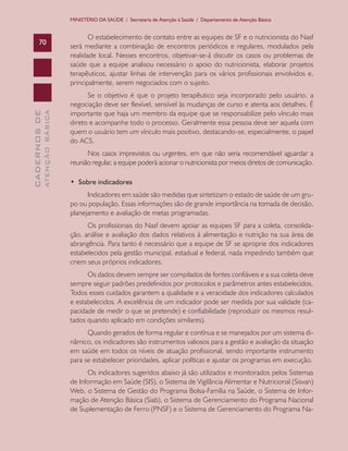CADERNOSDE
ATENÇÃOBÁSICA70
MINISTÉRIO DA SAÚDE / Secretaria de Atenção à Saúde / Departamento de Atenção Básica
O estabelecimento de contato entre as equipes de SF e o nutricionista do Nasf
será mediante a combinação de encontros periódicos e regulares, modulados pela
realidade local. Nesses encontros, objetivar-se-á discutir os casos ou problemas de
saúde que a equipe analisou necessário o apoio do nutricionista, elaborar projetos
terapêuticos, ajustar linhas de intervenção para os vários profissionais envolvidos e,
principalmente, serem negociados com o sujeito.
Se o objetivo é que o projeto terapêutico seja incorporado pelo usuário, a
negociação deve ser flexível, sensível às mudanças de curso e atenta aos detalhes. É
importante que haja um membro da equipe que se responsabilize pelo vínculo mais
direto e acompanhe todo o processo. Geralmente essa pessoa deve ser aquela com
quem o usuário tem um vínculo mais positivo, destacando-se, especialmente, o papel
do ACS.
Nos casos imprevistos ou urgentes, em que não seria recomendável aguardar a
reunião regular, a equipe poderá acionar o nutricionista por meios diretos de comunicação.
•  Sobre indicadores
Indicadores em saúde são medidas que sintetizam o estado de saúde de um gru-
po ou população. Essas informações são de grande importância na tomada de decisão,
planejamento e avaliação de metas programadas.
Os profissionais do Nasf devem apoiar as equipes SF para a coleta, consolida-
ção, análise e avaliação dos dados relativos à alimentação e nutrição na sua área de
abrangência. Para tanto é necessário que a equipe de SF se aproprie dos indicadores
estabelecidos pela gestão municipal, estadual e federal, nada impedindo também que
criem seus próprios indicadores.
Os dados devem sempre ser compilados de fontes confiáveis e a sua coleta deve
sempre seguir padrões predefinidos por protocolos e parâmetros antes estabelecidos.
Todos esses cuidados garantem a qualidade e a veracidade dos indicadores calculados
e estabelecidos. A excelência de um indicador pode ser medida por sua validade (ca-
pacidade de medir o que se pretende) e confiabilidade (reproduzir os mesmos resul-
tados quando aplicado em condições similares).
Quando gerados de forma regular e contínua e se manejados por um sistema di-
nâmico, os indicadores são instrumentos valiosos para a gestão e avaliação da situação
em saúde em todos os níveis de atuação profissional, sendo importante instrumento
para se estabelecer prioridades, aplicar políticas e ajustar os programas em execução.
Os indicadores sugeridos abaixo já são utilizados e monitorados pelos Sistemas
de Informação em Saúde (SIS), o Sistema de Vigilância Alimentar e Nutricional (Sisvan)
Web, o Sistema de Gestão do Programa Bolsa-Família na Saúde, o Sistema de Infor-
mação de Atenção Básica (Siab), o Sistema de Gerenciamento do Programa Nacional
de Suplementação de Ferro (PNSF) e o Sistema de Gerenciamento do Programa Na-
CAB 27 Diretrizes do NASF.indd 70 3/8/2010 00:01:16
 