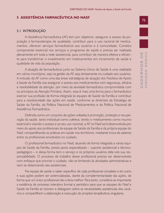 CADERNOSDE
ATENÇÃOBÁSICA
75
DIRETRIZES DO NASF: Núcleo de Apoio a Saúde da Família
5 ASSISTÊNCIA FARMACÊUTICA NO NASF
5.1 INTRODUÇÃO
A Assistência Farmacêutica (AF) tem por objetivos: assegurar o acesso da po-
pulação à farmacoterapia de qualidade, contribuir para o uso racional de medica-
mentos, oferecer serviços farmacêuticos aos usuários e à comunidade. Constitui
componente essencial nos serviços e programas de saúde e precisa ser realizada
plenamente em toda a rede assistencial, para contribuir de maneira efetiva e eficien-
te para transformar o investimento em medicamentos em incremento de saúde e
qualidade de vida da população.
A atuação de farmacêuticos junto ao Sistema Único de Saúde é uma realidade
em vários municípios, seja na gestão da AF, seja diretamente no cuidado aos usuários.
A inclusão da AF como uma das áreas estratégicas de atuação dos Núcleos de Apoio
à Saúde da Família visa assegurar o acesso aos medicamentos com segurança, eficácia
e resolubilidade da atenção, por meio da atividade farmacêutica comprometida com
os princípios da Atenção Primária. Assim, essa é mais uma forma para o farmacêutico
exercer sua profissão de forma integrada às equipes de Saúde da Família e contribuir
para a resolutividade das ações em saúde, conforme as diretrizes da Estratégia de
Saúde da Família, da Política Nacional de Medicamentos e da Política Nacional de
Assistência Farmacêutica.
Definida como um conjunto de ações voltadas à promoção, proteção e recupe-
ração da saúde, tanto individual como coletiva, tendo o medicamento como insumo
essencial e visando o acesso e ao seu uso racional, a AF no Nasf será desenvolvida por
meio do apoio aos profissionais da equipe de Saúde da Família e da própria equipe do
Nasf, compartilhando as práticas em saúde nos territórios, mediante troca de saberes
entre os profissionais envolvidos no cuidado.
O profissional farmacêutico no Nasf, atuando de forma integrada a várias equi-
pes de Saúde da Família, presta apoio especializado – suporte assistencial e técnico-
pedagógico – e dessa forma tem o serviço e os próprios usuários dele sob sua res-
ponsabilidade. O processo de trabalho desse profissional precisa ser desenvolvido
com enfoque que priorize o cuidado, não se limitando às atividades administrativas e
nem se distanciando das assistenciais.
Na equipe de saúde o saber específico de cada profissional completa o do outro
e suas ações podem ser potencializadas, diante da complementaridade das ações, de
forma que um único profissional não o faria melhor. Para tanto, considera-se importante
a existência de processo interativo formal e periódico para que as equipes do Nasf e
Saúde da Família se reúnam e dialoguem sobre as necessidades assistenciais dos usuá-
rios e compartilhem a elaboração e execução de projetos terapêuticos singulares.
CAB 27 Diretrizes do NASF.indd 75 3/8/2010 00:01:18
 