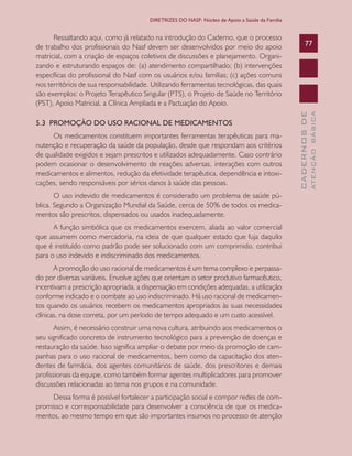 CADERNOSDE
ATENÇÃOBÁSICA
77
DIRETRIZES DO NASF: Núcleo de Apoio a Saúde da Família
Ressaltando aqui, como já relatado na introdução do Caderno, que o processo
de trabalho dos profissionais do Nasf devem ser desenvolvidos por meio do apoio
matricial, com a criação de espaços coletivos de discussões e planejamento. Organi-
zando e estruturando espaços de: (a) atendimento compartilhado; (b) intervenções
específicas do profissional do Nasf com os usuários e/ou famílias; (c) ações comuns
nos territórios de sua responsabilidade. Utilizando ferramentas tecnológicas, das quais
são exemplos: o Projeto Terapêutico Singular (PTS), o Projeto de Saúde no Território
(PST), Apoio Matricial, a Clínica Ampliada e a Pactuação do Apoio.
5.3 PROMOÇÃO DO USO RACIONAL DE MEDICAMENTOS
Os medicamentos constituem importantes ferramentas terapêuticas para ma-
nutenção e recuperação da saúde da população, desde que respondam aos critérios
de qualidade exigidos e sejam prescritos e utilizados adequadamente. Caso contrário
podem ocasionar o desenvolvimento de reações adversas, interações com outros
medicamentos e alimentos, redução da efetividade terapêutica, dependência e intoxi-
cações, sendo responsáveis por sérios danos à saúde das pessoas.
O uso indevido de medicamentos é considerado um problema de saúde pú-
blica. Segundo a Organização Mundial da Saúde, cerca de 50% de todos os medica-
mentos são prescritos, dispensados ou usados inadequadamente.
A função simbólica que os medicamentos exercem, aliada ao valor comercial
que assumem como mercadoria, na ideia de que qualquer estado que fuja daquilo
que é instituído como padrão pode ser solucionado com um comprimido, contribui
para o uso indevido e indiscriminado dos medicamentos.
A promoção do uso racional de medicamentos é um tema complexo e perpassa-
do por diversas variáveis. Envolve ações que orientam o setor produtivo farmacêutico,
incentivam a prescrição apropriada, a dispensação em condições adequadas, a utilização
conforme indicado e o combate ao uso indiscriminado. Há uso racional de medicamen-
tos quando os usuários recebem os medicamentos apropriados às suas necessidades
clínicas, na dose correta, por um período de tempo adequado e um custo acessível.
Assim, é necessário construir uma nova cultura, atribuindo aos medicamentos o
seu significado concreto de instrumento tecnológico para a prevenção de doenças e
restauração da saúde. Isso significa ampliar o debate por meio da promoção de cam-
panhas para o uso racional de medicamentos, bem como da capacitação dos aten-
dentes de farmácia, dos agentes comunitários de saúde, dos prescritores e demais
profissionais da equipe, como também formar agentes multiplicadores para promover
discussões relacionadas ao tema nos grupos e na comunidade.
Dessa forma é possível fortalecer a participação social e compor redes de com-
promisso e corresponsabilidade para desenvolver a consciência de que os medica-
mentos, ao mesmo tempo em que são importantes insumos no processo de atenção
CAB 27 Diretrizes do NASF.indd 77 3/8/2010 00:01:18
 