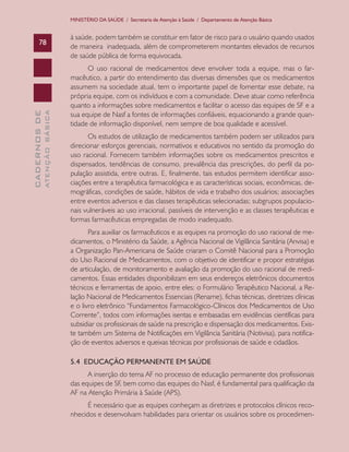 CADERNOSDE
ATENÇÃOBÁSICA78
MINISTÉRIO DA SAÚDE / Secretaria de Atenção à Saúde / Departamento de Atenção Básica
à saúde, podem também se constituir em fator de risco para o usuário quando usados
de maneira inadequada, além de comprometerem montantes elevados de recursos
de saúde pública de forma equivocada.
O uso racional de medicamentos deve envolver toda a equipe, mas o far-
macêutico, a partir do entendimento das diversas dimensões que os medicamentos
assumem na sociedade atual, tem o importante papel de fomentar esse debate, na
própria equipe, com os indivíduos e com a comunidade. Deve atuar como referência
quanto a informações sobre medicamentos e facilitar o acesso das equipes de SF e a
sua equipe de Nasf a fontes de informações confiáveis, equacionando a grande quan-
tidade de informação disponível, nem sempre de boa qualidade e acessível.
Os estudos de utilização de medicamentos também podem ser utilizados para
direcionar esforços gerenciais, normativos e educativos no sentido da promoção do
uso racional. Fornecem também informações sobre os medicamentos prescritos e
dispensados, tendências de consumo, prevalência das prescrições, do perfil da po-
pulação assistida, entre outras. E, finalmente, tais estudos permitem identificar asso-
ciações entre a terapêutica farmacológica e as características sociais, econômicas, de-
mográficas, condições de saúde, hábitos de vida e trabalho dos usuários; associações
entre eventos adversos e das classes terapêuticas selecionadas; subgrupos populacio-
nais vulneráveis ao uso irracional, passíveis de intervenção e as classes terapêuticas e
formas farmacêuticas empregadas de modo inadequado.
Para auxiliar os farmacêuticos e as equipes na promoção do uso racional de me-
dicamentos, o Ministério da Saúde, a Agência Nacional de Vigilância Sanitária (Anvisa) e
a Organização Pan-Americana de Saúde criaram o Comitê Nacional para a Promoção
do Uso Racional de Medicamentos, com o objetivo de identificar e propor estratégias
de articulação, de monitoramento e avaliação da promoção do uso racional de medi-
camentos. Essas entidades disponibilizam em seus endereços eletrônicos documentos
técnicos e ferramentas de apoio, entre eles: o Formulário Terapêutico Nacional, a Re-
lação Nacional de Medicamentos Essenciais (Rename), fichas técnicas, diretrizes clínicas
e o livro eletrônico “Fundamentos Farmacológico-Clínicos dos Medicamentos de Uso
Corrente”, todos com informações isentas e embasadas em evidências científicas para
subsidiar os profissionais de saúde na prescrição e dispensação dos medicamentos. Exis-
te também um Sistema de Notificações em Vigilância Sanitária (Notivisa), para notifica-
ção de eventos adversos e queixas técnicas por profissionais de saúde e cidadãos.
5.4 EDUCAÇÃO PERMANENTE EM SAÚDE
A inserção do tema AF no processo de educação permanente dos profissionais
das equipes de SF, bem como das equipes do Nasf, é fundamental para qualificação da
AF na Atenção Primária à Saúde (APS).
É necessário que as equipes conheçam as diretrizes e protocolos clínicos reco-
nhecidos e desenvolvam habilidades para orientar os usuários sobre os procedimen-
CAB 27 Diretrizes do NASF.indd 78 3/8/2010 00:01:18
 