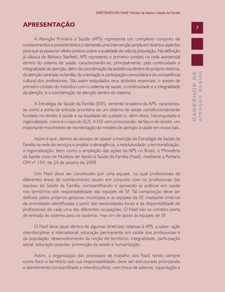 CADERNOSDE
ATENÇÃOBÁSICA
7
DIRETRIZES DO NASF: Núcleo de Apoio a Saúde da Família
APRESENTAÇÃO
A Atenção Primária à Saúde (APS) representa um complexo conjunto de
conhecimentos e procedimentos e demanda uma intervenção ampla em diversos aspectos
para que se possa ter efeito positivo sobre a qualidade de vida da população. Na definição
já clássica de Bárbara Starfield, APS representa o primeiro contato na rede assistencial
dentro do sistema de saúde, caracterizando-se, principalmente, pela continuidade e
integralidade da atenção, além da coordenação da assistência dentro do próprio sistema,
da atenção centrada na família, da orientação e participação comunitária e da competência
cultural dos profissionais. São assim estipulados seus atributos essenciais: o acesso de
primeiro contato do indivíduo com o sistema de saúde, a continuidade e a integralidade
da atenção, e a coordenação da atenção dentro do sistema.
A Estratégia de Saúde da Família (ESF), vertente brasileira da APS, caracteriza-
se como a porta de entrada prioritária de um sistema de saúde constitucionalmente
fundado no direito à saúde e na equidade do cuidado e, além disso, hierarquizado e
regionalizado, como é o caso do SUS. A ESF vem provocando, de fato e de direito, um
importante movimento de reorientação do modelo de atenção à saúde em nosso país.
Assim é que, dentro do escopo de apoiar a inserção da Estratégia de Saúde da
Família na rede de serviços e ampliar a abrangência, a resolutividade, a territorialização,
a regionalização, bem como a ampliação das ações da APS no Brasil, o Ministério
da Saúde criou os Núcleos de Apoio à Saúde da Família (Nasf), mediante a Portaria
GM nº 154, de 24 de janeiro de 2008.
Um Nasf deve ser constituído por uma equipe, na qual profissionais de
diferentes áreas de conhecimento atuam em conjunto com os profissionais das
equipes de Saúde da Família, compartilhando e apoiando as práticas em saúde
nos territórios sob responsabilidade das equipes de SF. Tal composição deve ser
definida pelos próprios gestores municipais e as equipes de SF, mediante critérios
de prioridades identificadas a partir das necessidades locais e da disponibilidade de
profissionais de cada uma das diferentes ocupações. O Nasf não se constitui porta
de entrada do sistema para os usuários, mas sim de apoio às equipes de SF.
O Nasf deve atuar dentro de algumas diretrizes relativas à APS, a saber: ação
interdisciplinar e intersetorial; educação permanente em saúde dos profissionais e
da população; desenvolvimento da noção de território; integralidade, participação
social, educação popular; promoção da saúde e humanização.
Assim, a organização dos processos de trabalho dos Nasf, tendo sempre
como foco o território sob sua responsabilidade, deve ser estruturada priorizando
o atendimento compartilhado e interdisciplinar, com troca de saberes, capacitação e
CAB 27 Diretrizes do NASF.indd 7 3/8/2010 00:01:07
 
