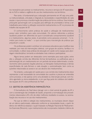 CADERNOSDE
ATENÇÃOBÁSICA
79
DIRETRIZES DO NASF: Núcleo de Apoio a Saúde da Família
tos necessários para acessar os medicamentos, recursos e serviços de AF especializa-
da no SUS e realizar a vigilância do uso dos medicamentos nos territórios.
Para tanto, é fundamental que a educação permanente em AF seja uma práti-
ca institucionalizada, articulada e integrada às necessidades e especificidades de cada
equipe, e que promova a transformação das práticas de forma contínua. Essa iniciativa
pressupõe aproximação com as equipes para definição de prioridades e temas a ser
trabalhados para instituir a utilização racional de medicamentos e a AF no processo de
trabalho das equipes de SF.
O conhecimento sobre práticas de saúde e utilização de medicamentos
possui valor simbólico para cada comunidade. Os valores referentes a práticas
saudáveis podem ser diferentes do que é considerado comportamento saudável
e o medicamento, algumas vezes, é percebido como panaceia universal – “o re-
médio para todos os males” – o que contribui para manutenção de práticas que
prejudicam a saúde.
Os profissionais podem contribuir em processos educativos para modificar essa
realidade, por meio de intervenções coletivas, com grupos de usuários, famílias e na
comunidade, e utilizar essas práticas de educação em saúde como espaço para abor-
dagem interdisciplinar, tornando as atividades mais criativas e participativas
Alguns temas podem ser destacados como exemplos para essas ações, entre
eles a utilização correta das diferentes formas farmacêuticas; as justificativas para a
administração de um medicamento em um período de tempo determinado; o escla-
recimento sobre possíveis reações adversas; as interações medicamentosas e demais
especificidades de cada fármaco e cada situação; a automedicação; bem como as
questões relacionadas ao acesso e ao uso abusivo dos medicamentos.
No entanto, a educação em saúde para o uso correto dos medicamentos deve
representar a real necessidade da comunidade dos usuários e precisa ser entendida
como processo, e não apenas como uma atividade ou intervenção pontual, com ho-
rário agendado ou tema estabelecido, e sim que faça parte do cotidiano de trabalho
das equipes de SF e dos profissionais do Nasf.
5.5 GESTÃO DA ASSISTÊNCIA FARMACÊUTICA
O farmacêutico do Nasf deve interagir com o nível central de gestão da AF e
com a coordenação das Unidades de Saúde, propondo a normatização dos procedi-
mentos relacionados à AF, a fim de obter melhores resultados no acesso, na raciona-
lização dos recursos e no uso dos medicamentos.
No que se refere à seleção dos medicamentos, os municípios devem dispor
de um elenco padronizado, elaborado conforme as necessidades locais, a partir do
elenco de referência estadual, o qual é baseado na Relação Nacional de Medicamen-
tos Essenciais (Rename), cujos medicamentos são incorporados mediante critérios de
CAB 27 Diretrizes do NASF.indd 79 3/8/2010 00:01:18
 
