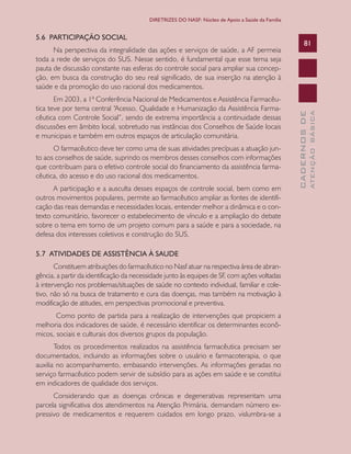 CADERNOSDE
ATENÇÃOBÁSICA
81
DIRETRIZES DO NASF: Núcleo de Apoio a Saúde da Família
5.6 PARTICIPAÇÃO SOCIAL
Na perspectiva da integralidade das ações e serviços de saúde, a AF permeia
toda a rede de serviços do SUS. Nesse sentido, é fundamental que esse tema seja
pauta de discussão constante nas esferas do controle social para ampliar sua concep-
ção, em busca da construção do seu real significado, de sua inserção na atenção à
saúde e da promoção do uso racional dos medicamentos.
Em 2003, a 1ª Conferência Nacional de Medicamentos e Assistência Farmacêu-
tica teve por tema central “Acesso, Qualidade e Humanização da Assistência Farma-
cêutica com Controle Social”, sendo de extrema importância a continuidade dessas
discussões em âmbito local, sobretudo nas instâncias dos Conselhos de Saúde locais
e municipais e também em outros espaços de articulação comunitária.
O farmacêutico deve ter como uma de suas atividades precípuas a atuação jun-
to aos conselhos de saúde, suprindo os membros desses conselhos com informações
que contribuam para o efetivo controle social do financiamento da assistência farma-
cêutica, do acesso e do uso racional dos medicamentos.
A participação e a ausculta desses espaços de controle social, bem como em
outros movimentos populares, permite ao farmacêutico ampliar as fontes de identifi-
cação das reais demandas e necessidades locais, entender melhor a dinâmica e o con-
texto comunitário, favorecer o estabelecimento de vínculo e a ampliação do debate
sobre o tema em torno de um projeto comum para a saúde e para a sociedade, na
defesa dos interesses coletivos e construção do SUS.
5.7 ATIVIDADES DE ASSISTÊNCIA À SAUDE
Constituem atribuições do farmacêutico no Nasf atuar na respectiva área de abran-
gência, a partir da identificação da necessidade junto às equipes de SF, com ações voltadas
à intervenção nos problemas/situações de saúde no contexto individual, familiar e cole-
tivo, não só na busca de tratamento e cura das doenças, mas também na motivação à
modificação de atitudes, em perspectivas promocional e preventiva.
Como ponto de partida para a realização de intervenções que propiciem a
melhoria dos indicadores de saúde, é necessário identificar os determinantes econô-
micos, sociais e culturais dos diversos grupos da população.
Todos os procedimentos realizados na assistência farmacêutica precisam ser
documentados, incluindo as informações sobre o usuário e farmacoterapia, o que
auxilia no acompanhamento, embasando intervenções. As informações geradas no
serviço farmacêutico podem servir de subsídio para as ações em saúde e se constitui
em indicadores de qualidade dos serviços.
Considerando que as doenças crônicas e degenerativas representam uma
parcela significativa dos atendimentos na Atenção Primária, demandam número ex-
pressivo de medicamentos e requerem cuidados em longo prazo, vislumbra-se a
CAB 27 Diretrizes do NASF.indd 81 3/8/2010 00:01:18
 