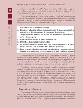 CADERNOSDE
ATENÇÃOBÁSICA82
MINISTÉRIO DA SAÚDE / Secretaria de Atenção à Saúde / Departamento de Atenção Básica
necessidade dos farmacêuticos nos Nasf assumirem a responsabilidade e proporem
intervenções, contribuindo com os demais profissionais da equipe na busca de me-
lhores resultados farmacoterapêuticos.
A não adesão à terapia medicamentosa tem sido identificada como umas das
causas para o insucesso do tratamento. Alguns fatores são reportados por seu efeito
significativo na redução da adesão à terapia, relacionados à doença, ao tratamento, ao
serviço e ao usuário, como os citados no quadro a seguir:
1.	 Complexidade dos regimes terapêuticos;
2.	 Linguagem rebuscada utilizada pelos profissionais de saúde, dificultando o
entendimento das orientações e da importância da prescrição;
3.	 Tempo insuficiente dedicado aos usuários nos atendimentos individuais (con-
sultas e dispensação);
4.	 Falta de um atendimento acolhedor e humanizado;
5.	 Dificuldade de acesso aos medicamentos;
6.	 Ocorrência de efeitos adversos, bem como o descumprimento da farmaco-
terapia mediante a sua interferência no cotidiano do usuário;
7.	 Entre os fatores relacionados aos usuários, destacam-se a cultura, crença, va-
lores e o desconhecimento sobre o seu estado de saúde e da farmacoterapia.
Portanto, é a família, o usuário, ou o responsável por ele, o objetivo e o objeto
das investigações e das ações para promover a adesão. Os profissionais do Nasf e a
equipe, trabalhando de forma interdisciplinar, influenciam na adesão, a partir do con-
texto individual, familiar e social, na medida em que atingem o universo cultural do
usuário e estabelecem com este comunicação e relacionamentos afetivos.
A adesão ao tratamento pode ser motivada por ações educativas nos grupos de
educação em saúde, no momento da dispensação, da orientação farmacêutica e por
meio do seguimento farmacoterapêutico. No entanto, é fundamental o entendimen-
to de que a adesão é acima de tudo um fenômeno multidimensional, singular e de
difícil mensuração, cuja intervenção precisa necessariamente a construção de vínculo
entre o profissional e o usuário, a compreensão dos fatores que causam a não adesão
do tratamento no contexto singular, a negociação com os saberes e práticas populares
de saúde, a continuidade do cuidado e o desenvolvimento de autonomia dos usuários
no seu cuidado.
•  Dispensação de medicamentos
A dispensação configura um momento de esclarecimento e sensibilização para a
importância do tratamento proposto, reafirmando e complementando as orientações
de quem prescreve. Para tanto devem ser prestadas informações e esclarecimentos
gerais aos usuários e famílias. Assim, a dispensação possibilita relembrar orientações
CAB 27 Diretrizes do NASF.indd 82 3/8/2010 00:01:18
 