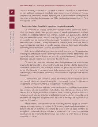 CADERNOSDE
ATENÇÃOBÁSICA84
MINISTÉRIO DA SAÚDE / Secretaria de Atenção à Saúde / Departamento de Atenção Básica
contatos, endereços eletrônicos, protocolos, normas, formulários e procedimen-
tos para viabilizar o acesso da população aos medicamentos em todos os níveis de
complexidade, bem como remeter a população e os profissionais de saúde para que
conheçam as decisões dos gestores e da CIB e os dispositivos respectivos no Plano
Municipal de Saúde.
•  Protocolos, linhas de cuidado e projetos terapêuticos singular
Os protocolos de cuidado constituem o consenso sobre a condução da tera-
pêutica para determinada patologia, sistematizando tecnologias disponíveis, conheci-
mentos e processos operacionais para orientar o cuidado com qualidade. Seu objetivo
é de estabelecer claramente os critérios de diagnóstico de cada doença, o tratamento
preconizado com os medicamentos disponíveis nas respectivas doses corretas, os
mecanismos de controle, o acompanhamento e a verificação de resultados, criando
mecanismos para a garantia da prescrição segura e eficaz, da dispensação adequada e
da orientação das técnicas de utilização dos medicamentos.
As linhas de cuidado abrangem os protocolos clínicos, mas também evidenciam
a descrição sucinta das atividades e a correspondência dos sistemas de referência e de
contrarreferência, na rede de atenção, necessários ao enfrentamento de determina-
dos riscos, agravos ou condições específicas do ciclo de vida.
Os protocolos devem ser dinâmicos, além de implementados e avaliados con-
tinuamente, constituindo-se em um instrumento para orientar e balizar os diferentes
profissionais na realização de suas funções assistenciais, gerenciais e educativas. Dessa
forma, é fundamental o envolvimento de todas as equipes de SF e do próprio Nasf
na elaboração e revisão desses protocolos, incorporando-os ao processo de trabalho
de equipe.
O farmacêutico tem também a função de contribuir nas discussões de caso e
na construção do projeto terapêutico singular, com uma visão integral do sujeito e em
seu contexto familiar, comunitário, e não apenas no medicamento.
As discussões de casos devem reunir profissionais com diferentes experiên-
cias pessoais, saberes específicos e habilidades, cuja interação possibilita a com-
plementação e ampliação do olhar individual sobre uma situação e o aprendizado
mútuo. A construção de projetos terapêuticos singular pode ser entendida como
dispositivo de integração dos profissionais de saúde e estratégia de organização do
processo de trabalho.
Nesse sentido, considerando que os Nasf abrigam uma equipe de profissio-
nais que em conjunto com as equipes de SF se responsabiliza pela integralidade do
atendimento de um determinado número de usuários em um dado território de
abrangência, a discussão de casos clínicos e a construção de projetos terapêuticos
constituem-se de importantes ferramentas para incluir no olhar clínico as diversas
dimensões do cuidado.
CAB 27 Diretrizes do NASF.indd 84 3/8/2010 00:01:19
 