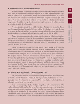 CADERNOSDE
ATENÇÃOBÁSICA
85
DIRETRIZES DO NASF: Núcleo de Apoio a Saúde da Família
•  Visita domiciliar na assistência farmacêutica
A visita domiciliar é um espaço privilegiado para diálogos e produção de saberes
e faz parte do processo de trabalho das equipes de SF e em alguns momentos tam-
bém do Nasf, na qual os profissionais devem realizar o acompanhamento do usuário,
em domicílio, com uma periodicidade a ser definida em conjunto com a equipe. Além
disso, ela constitui uma atividade utilizada com o intuito de subsidiar a intervenção
no processo de saúde–doença de indivíduos ou no planejamento de ações visando a
promoção da saúde da coletividade.
A presença do profissional de saúde nos domicílios permite a visualização de
condições peculiares de habitação, higiene e hábitos de vida, bem como a dinâmica e
o contexto familiar, que auxiliam no planejamento das ações, além de proporcionar a
aproximação entre o usuário, a família, a comunidade e o serviço de saúde.
Para o sucesso dessa ação, são necessários, além de uma visão interdisciplinar,
planejamento, execução, registro de dados e avaliação adequados. A participação do
farmacêutico nas discussões dos casos a serem visitados é fundamental para o melhor
direcionamento do acompanhamento domiciliar, visando a otimização e racionaliza-
ção dos recursos de saúde.
Nesse momento, o farmacêutico deve discutir com a equipe de SF para que
sejam avaliados os medicamentos prescritos e se os disponibilizados estão sendo
corretamente utilizados, deve identificar condições de armazenamento e separar me-
dicamentos sem condições de uso ou vencidos, quando houver, procurando reco-
lhê-los para descarte adequado. Em casos de falha na adesão ou uso incorreto, o
farmacêutico poderá intervir junto ao profissional do SF, a partir da especificidade de
cada caso, orientando quanto ao uso correto e propor estratégias para facilitar a ade-
são, atentando para o caso de idosos polimedicados, analfabetos, deficientes visuais,
entre outros. Também pode compartilhar seus conhecimentos com a equipe de SF,
particularmente os ACS e os eventuais cuidadores, procurando levar à informação do
usuário de medicamentos.
5.8 PRÁTICAS INTEGRATIVAS E COMPLEMENTARES
Os profissionais do Nasf podem contribuir no planejamento, monitoramento,
avaliação e orientação sobre a prática da fitoterapia/plantas medicinais e da homeo-
patia, por meio de ações junto às equipes de SF e à população, mediante práticas da
educação permanente, por exemplo.
Para a implementação de tais Práticas Integrativas e Complementares (PIC)
na Estratégia de Saúde da Família, os profissionais necessitam conhecer as práticas
existentes no território, respeitando o saber popular; compreender o processo saú-
de–doença, na perspectiva da homeopatia; conhecer a cadeia produtiva de plantas
medicinais e fitoterápicos; assim como toda a cadeia de medicamentos homeopáticos
e fitoterápicos: produção, controle, armazenamento, distribuição e atenção, o que irá
CAB 27 Diretrizes do NASF.indd 85 3/8/2010 00:01:19
 