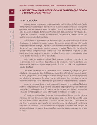 CADERNOSDE
ATENÇÃOBÁSICA88
MINISTÉRIO DA SAÚDE / Secretaria de Atenção à Saúde / Departamento de Atenção Básica
6 INTERSETORIALIDADE, REDES SOCIAIS E PARTICIPAÇÃO CIDADÃ:
O SERVIÇO SOCIAL NO NASF
6.1 INTRODUÇÃO
A integralidade enquanto princípio norteador da Estratégia de Saúde da Família
(ESF) implica uma abordagem do indivíduo e da comunidade numa visão abrangente,
que deve levar em conta os aspectos sociais, culturais e econômicos. Assim sendo,
cabe à equipe de Saúde da Família enfrentar, além dos problemas individuais e bio-
lógicos, os problemas coletivos e socioculturais das pessoas e da comunidade pela
qual tem responsabilidade sanitária.
A ESF pressupõe processos de territorialização, de planejamento participativo,
de atuação no fortalecimento dos espaços de controle social, além de intervenção
no processo saúde–doença. Depara-se com as mais extremas expressões da exclu-
são social, com negação dos direitos humanos e sociais. No âmbito da saúde, há
que se destacar a importância da participação social de diferentes forças na luta pela
construção de um projeto democrático, em face dos preceitos constitucionais: saúde
como direito do cidadão e dever do Estado.
A inclusão do serviço social nos Nasf, portanto, está em consonância com
os princípios éticos e políticos da profissão e do projeto de reforma sanitária. Esse
profissional é fundamental para o que prevê a Portaria no 154, que regulamenta a
criação dos Nasf:
“As ações de serviço social deverão se situar como espaço de promoção da
cidadania e de produção de estratégias que fomentem e fortaleçam redes de supor-
te social, propiciando maior integração entre serviços sociais e outros equipamen-
tos públicos e os serviços de saúde nos territórios adscritos, contribuindo para o
desenvolvimento de ações intersetoriais que visem ao fortalecimento da cidadania”.
Assim, a estruturação de uma área estratégica do serviço social no Nasf deve
partir da compreensão de que o direito à saúde se faz pela promoção da cidadania e
suas ações junto às equipes de SF deveriam voltar-se para articulações intersetoriais,
educação e mobilização em saúde e formação de redes de proteção social.
O serviço social no Nasf deve ser desenvolvido de forma interdisciplinar e
integrada com as demais equipes, para prestar apoio no trato da questão social
nas suas mais variadas expressões cotidianas na área da saúde. O assistente so-
cial é um profissional que trabalha permanentemente na relação entre estrutura,
conjuntura e cotidiano , contribuindo com as equipes na apreensão e na ação em
face do cotidiano, no qual as determinações conjunturais se expressam e a prática
se realiza.
CAB 27 Diretrizes do NASF.indd 88 3/8/2010 00:01:19
 