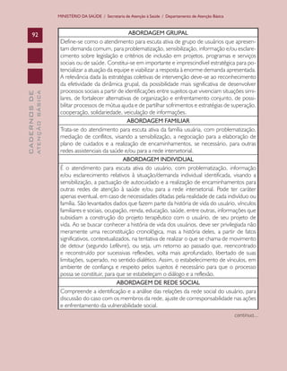 CADERNOSDE
ATENÇÃOBÁSICA92
MINISTÉRIO DA SAÚDE / Secretaria de Atenção à Saúde / Departamento de Atenção Básica
ABORDAGEM GRUPAL
Define-se como o atendimento para escuta ativa de grupo de usuários que apresen-
tam demanda comum, para problematização, sensibilização, informação e/ou esclare-
cimento sobre legislação e critérios de inclusão em projetos, programas e serviços
sociais ou de saúde. Constitui-se em importante e imprescindível estratégica para po-
tencializar a atuação da equipe e viabilizar a resposta à enorme demanda apresentada.
A relevância dada às estratégias coletivas de intervenção deve-se ao reconhecimento
da efetividade da dinâmica grupal, da possibilidade mais significativa de desenvolver
processos sociais a partir de identificações entre sujeitos que vivenciam situações simi-
lares, de fortalecer alternativas de organização e enfrentamento conjunto, de possi-
bilitar processos de mútua ajuda e de partilhar sofrimentos e estratégias de superação,
cooperação, solidariedade, veiculação de informações.
ABORDAGEM FAMILIAR
Trata-se do atendimento para escuta ativa da família usuária, com problematização,
mediação de conflitos, visando a sensibilização, a negociação para a elaboração de
plano de cuidados e a realização de encaminhamentos, se necessário, para outras
redes assistenciais da saúde e/ou para a rede intersetorial.
ABORDAGEM INDIVIDUAL
É o atendimento para escuta ativa do usuário, com problematização, informação
e/ou esclarecimento relativos à situação/demanda individual identificada, visando a
sensibilização, a pactuação de autocuidado e a realização de encaminhamentos para
outras redes de atenção à saúde e/ou para a rede intersetorial. Pode ter caráter
apenas eventual, em caso de necessidades ditadas pela realidade de cada indivíduo ou
família. São levantados dados que fazem parte da história de vida do usuário, vínculos
familiares e sociais, ocupação, renda, educação, saúde, entre outras, informações que
subsidiam a construção do projeto terapêutico com o usuário, de seu projeto de
vida. Ao se buscar conhecer a história de vida dos usuários, deve ser privilegiada não
meramente uma reconstituição cronológica, mas a história deles, a partir de fatos
significativos, contextualizados, na tentativa de realizar o que se chama de movimento
de detour (segundo Lefèvre), ou seja, um retorno ao passado que, reencontrado
e reconstruído por sucessivas reflexões, volta mais aprofundado, libertado de suas
limitações, superado, no sentido dialético. Assim, o estabelecimento de vínculos, em
ambiente de confiança e respeito pelos sujeitos é necessário para que o processo
possa se constituir, para que se estabeleçam o diálogo e a reflexão.
ABORDAGEM DE REDE SOCIAL
Compreende a identificação e a análise das relações da rede social do usuário, para
discussão do caso com os membros da rede, ajuste de corresponsabilidade nas ações
e enfrentamento da vulnerabilidade social.
continua...
CAB 27 Diretrizes do NASF.indd 92 3/8/2010 00:01:20
 