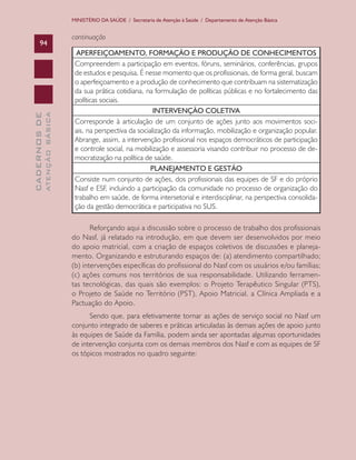 CADERNOSDE
ATENÇÃOBÁSICA94
MINISTÉRIO DA SAÚDE / Secretaria de Atenção à Saúde / Departamento de Atenção Básica
APERFEIÇOAMENTO, FORMAÇÃO E PRODUÇÃO DE CONHECIMENTOS
Compreendem a participação em eventos, fóruns, seminários, conferências, grupos
de estudos e pesquisa. É nesse momento que os profissionais, de forma geral, buscam
o aperfeiçoamento e a produção de conhecimento que contribuam na sistematização
da sua prática cotidiana, na formulação de políticas públicas e no fortalecimento das
políticas sociais.
INTERVENÇÃO COLETIVA
Corresponde à articulação de um conjunto de ações junto aos movimentos soci-
ais, na perspectiva da socialização da informação, mobilização e organização popular.
Abrange, assim, a intervenção profissional nos espaços democráticos de participação
e controle social, na mobilização e assessoria visando contribuir no processo de de-
mocratização na política de saúde.
PLANEJAMENTO E GESTÃO
Consiste num conjunto de ações, dos profissionais das equipes de SF e do próprio
Nasf e ESF, incluindo a participação da comunidade no processo de organização do
trabalho em saúde, de forma intersetorial e interdisciplinar, na perspectiva consolida-
ção da gestão democrática e participativa no SUS.
Reforçando aqui a discussão sobre o processo de trabalho dos profissionais
do Nasf, já relatado na introdução, em que devem ser desenvolvidos por meio
do apoio matricial, com a criação de espaços coletivos de discussões e planeja-
mento. Organizando e estruturando espaços de: (a) atendimento compartilhado;
(b) intervenções específicas do profissional do Nasf com os usuários e/ou famílias;
(c) ações comuns nos territórios de sua responsabilidade. Utilizando ferramen-
tas tecnológicas, das quais são exemplos: o Projeto Terapêutico Singular (PTS),
o Projeto de Saúde no Território (PST), Apoio Matricial, a Clínica Ampliada e a
Pactuação do Apoio.
Sendo que, para efetivamente tornar as ações de serviço social no Nasf um
conjunto integrado de saberes e práticas articuladas às demais ações de apoio junto
às equipes de Saúde da Família, podem ainda ser apontadas algumas oportunidades
de intervenção conjunta com os demais membros dos Nasf e com as equipes de SF
os tópicos mostrados no quadro seguinte:
continuação
CAB 27 Diretrizes do NASF.indd 94 3/8/2010 00:01:20
 