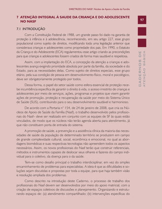 CADERNOSDE
ATENÇÃOBÁSICA
97
DIRETRIZES DO NASF: Núcleo de Apoio a Saúde da Família
7 ATENÇÃO INTEGRAL À SAUDE DA CRIANÇA E DO ADOLESCENTE
NO NASF
7.1 INTRODUÇÃO
Com a Constituição Federal de 1988, um grande passo foi dado na garantia de
proteção à infância e à adolescência, reconhecendo, em seu artigo 227, esse grupo
populacional como sujeito de direitos, modificando toda uma legislação anterior que
considerava crianças e adolescentes como propriedade dos pais. Em 1990, o Estatuto
da Criança e do Adolescente (ECA) regulamentou esse artigo criando as precondições
para que crianças e adolescentes fossem criados de forma mais saudável e respeitosa.
Assim, com a implantação do ECA, a concepção da atenção a crianças e ado-
lescentes avança exigindo prioridade absoluta por parte da família, da sociedade e do
Estado, para as necessidades delas. Como sujeito de direitos especiais, esse grupo
etário, pela sua condição de pessoa em desenvolvimento físico, moral e psicológico,
deve ser obrigatoriamente protegido por todos.
Dessa forma, o papel do setor saúde como esfera essencial de proteção rece-
be incumbência específica de garantir o direito à vida, o acesso irrestrito de crianças e
adolescentes por meio de serviços, ações, programas e projetos que visem garantir
ações de promoção, proteção e recuperação da saúde por meio do Sistema Único
de Saúde (SUS), contribuindo para o seu desenvolvimento saudável e harmonioso.
De acordo com a Portaria n° 154, de 24 de janeiro de 2008, que cria os Nú-
cleos de Apoio de Saúde da Família (Nasf), o trabalho desenvolvido pelos profissio-
nais do Nasf– deve ser realizado em conjunto com as equipes de SF às quais estão
vinculados, de modo que os núcleos não terão agenda aberta para atendimento, já
que não constituem porta de entrada do sistema.
A promoção de saúde, a prevenção e a assistência clínica da maioria das neces-
sidades de saúde da população de determinado território se produzem em campo
de grande complexidade cultural, social, econômica e emocional, no qual as abor-
dagens biomédicas e suas respectivas tecnologias não apreendem todos os aspectos
necessários. Assim, os novos profissionais do Nasf terão que construir referenciais,
métodos e instrumentos capazes de deslocar seus olhares e fazeres do campo indi-
vidual para o coletivo, da doença para o da saúde.
Tem-se como desafio principal o trabalho interdicisplinar, em vez do simples
encaminhamento de problemas para especialistas. A ideia é que as dificuldades e so-
luções sejam discutidas e propostas por toda a equipe, para que haja também visão
e resolução ampliada dos problemas.
Como descrito na introdução deste Caderno, o processo de trabalho dos
profissionais do Nasf devem ser desenvolvidos por meio do apoio matricial, com a
criação de espaços coletivos de discussões e planejamento. Organizando e estrutu-
rando espaços de: (a) atendimento compartilhado; (b) intervenções específicas do
CAB 27 Diretrizes do NASF.indd 97 3/8/2010 00:01:20
 