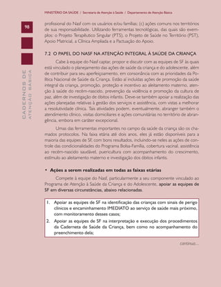 CADERNOSDE
ATENÇÃOBÁSICA98
MINISTÉRIO DA SAÚDE / Secretaria de Atenção à Saúde / Departamento de Atenção Básica
profissional do Nasf com os usuários e/ou famílias; (c) ações comuns nos territórios
de sua responsabilidade. Utilizando ferramentas tecnológicas, das quais são exem-
plos: o Projeto Terapêutico Singular (PTS), o Projeto de Saúde no Território (PST),
Apoio Matricial, a Clínica Ampliada e a Pactuação do Apoio.
7.2 O PAPEL DO NASF NA ATENÇÃO INTEGRAL À SAÚDE DA CRIANÇA
Cabe à equipe do Nasf captar, propor e discutir com as equipes de SF às quais
está vinculado o planejamento das ações de saúde da criança e do adolescente, além
de contribuir para seu aperfeiçoamento, em consonância com as prioridades da Po-
lítica Nacional de Saúde da Criança. Estão aí incluídas ações de promoção da saúde
integral da criança, promoção, proteção e incentivo ao aleitamento materno, aten-
ção à saúde do recém-nascido, prevenção da violência e promoção da cultura de
paz, além de investigação de óbitos infantis. Deve-se também apoiar a realização das
ações planejadas relativas à gestão dos serviços e assistência, com vistas a melhorar
a resolutividade clínica. Tais atividades podem, eventualmente, abranger também o
atendimento clínico, visitas domiciliares e ações comunitárias no território de abran-
gência, embora em caráter excepcional.
Umas das ferramentas importantes no campo da saúde da criança são os cha-
mados protocolos. Na faixa etária até dois anos, eles já estão disponíveis para a
maioria das equipes de SF, com bons resultados, incluindo-se neles as ações de con-
trole das condicionalidades do Programa Bolsa-Família, cobertura vacinal, assistência
ao recém-nascido saudável, puericultura com acompanhamento do crescimento,
estímulo ao aleitamento materno e investigação dos óbitos infantis.
• Ações a serem realizadas em todas as faixas etárias
Compete à equipe do Nasf, particularmente a seu componente vinculado ao
Programa de Atenção à Saúde da Criança e do Adolescente, apoiar as equipes de
SF em diversas circunstâncias, abaixo relacionadas.
1.	 Apoiar as equipes de SF na identificação das crianças com sinais de perigo
clínicos e encaminhamento IMEDIATO ao serviço de saúde mais próximo,
com monitoramento desses casos;
2.	 Apoiar as equipes de SF na interpretação e execução dos procedimentos
da Caderneta de Saúde da Criança, bem como no acompanhamento do
preenchimento dela;
continua...
CAB 27 Diretrizes do NASF.indd 98 3/8/2010 00:01:20
 