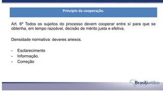 Art. 6º Todos os sujeitos do processo devem cooperar entre sí para que se
obtenha, em tempo razoável, decisão de mérito justa e efetiva.
Densidade normativa: deveres anexos.
- Esclarecimento
- Informação.
- Correção
Princípio da cooperação.
 