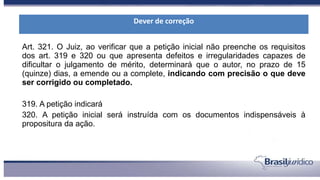 Art. 321. O Juiz, ao verificar que a petição inicial não preenche os requisitos
dos art. 319 e 320 ou que apresenta defeitos e irregularidades capazes de
dificultar o julgamento de mérito, determinará que o autor, no prazo de 15
(quinze) dias, a emende ou a complete, indicando com precisão o que deve
ser corrigido ou completado.
319. A petição indicará
320. A petição inicial será instruída com os documentos indispensáveis à
propositura da ação.
Dever de correção
 