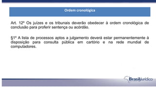 Art. 12º Os juízes e os tribunais deverão obedecer à ordem cronológica de
conclusão para proferir sentença ou acórdão.
§1º A lista de processos aptos a julgamento deverá estar permanentemente à
disposição para consulta pública em cartório e na rede mundial de
computadores.
Ordem cronológica
 
