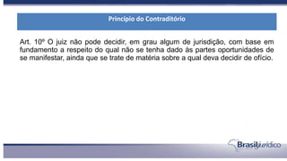 Art. 10º O juiz não pode decidir, em grau algum de jurisdição, com base em
fundamento a respeito do qual não se tenha dado às partes oportunidades de
se manifestar, ainda que se trate de matéria sobre a qual deva decidir de ofício.
Princípio do Contraditório
 