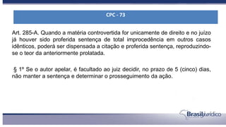Art. 285-A. Quando a matéria controvertida for unicamente de direito e no juízo
já houver sido proferida sentença de total improcedência em outros casos
idênticos, poderá ser dispensada a citação e proferida sentença, reproduzindo-
se o teor da anteriormente prolatada.
§ 1º Se o autor apelar, é facultado ao juiz decidir, no prazo de 5 (cinco) dias,
não manter a sentença e determinar o prosseguimento da ação.
CPC - 73
 