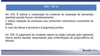 Art. 976. É cabível a instauração do incidente de resolução de demandas
repetidas quando houver, simultaneamente:
I- efetiva repetição de processos que contenham controvérsia unicamente de
direito;
II- risco de ofensa à isonomia e à segurança jurídica.
Art. 978. O julgamento do incidente caberá ao órgão indicado pelo regimento
interno dentre aqueles responsáveis pela uniformização de jurisprudência do
tribunal.
IRDR – CPC 15
 