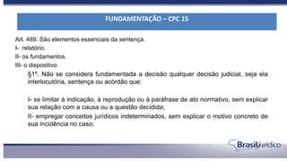Art. 489. São elementos essenciais da sentença.
I- relatório.
II- os fundamentos.
III- o dispositivo.
§1º. Não se considera fundamentada a decisão qualquer decisão judicial, seja ela
interlocutória, sentença ou acórdão que:
I- se limitar à indicação, à reprodução ou à paráfrase de ato normativo, sem explicar
sua relação com a causa ou a questão decidida;
II- empregar conceitos jurídicos indeterminados, sem explicar o motivo concreto de
sua incidência no caso;
FUNDAMENTAÇÃO – CPC 15
 