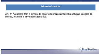 Art. 4º As partes têm o direito de obter em prazo razoável a solução integral do
mérito, incluída a atividade satisfativa.
Primazia do mérito
 