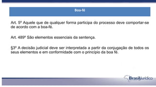Art. 5º Aquele que de qualquer forma participa do processo deve comportar-se
de acordo com a boa-fé.
Art. 489º São elementos essenciais da sentença.
§3º A decisão judicial deve ser interpretada a partir da conjugação de todos os
seus elementos e em conformidade com o princípio da boa fé.
Boa-fé
 
