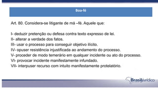 Art. 80. Considera-se litigante de má –fé. Aquele que:
I- deduzir pretenção ou defesa contra texto expresso de lei.
II- alterar a verdade dos fatos.
III- usar o processo para conseguir objetivo ilícito.
IV- opuser resistência injustificada ao andamento do processo.
V- proceder de modo temerário em qualquer incidente ou ato do processo.
VI- provocar incidente manifestamente infundado.
VII- interpuser recurso com intuito manifestamente protelatório.
Boa-fé
 
