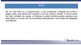 Art. 81. De ofício ou a requerimento, o juiz condenará o litigante de má-fé a
pagar multa, que deverá ser superior a um por cento e inferior a 10 por cento
do valor corrigido da causa, a indenizar a parte contrária pelos prejuízos que
esta sofreu e a arcar com os honorários advocaticios e com todas as despesas
que efetuou.
Boa-fé
 