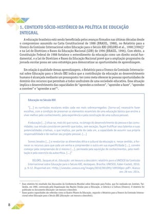 8
1. CONTEXTO SÓCIO-HISTÓRICO DA POLÍTICA DE EDUCAÇÃO
INTEGRAL
A educação brasileira está sendo beneficiada pelos avanços firmados nas últimas décadas desde
o compromisso assumido na Carta Constitucional de 1988 (BRASIL, 1988), no Relatório para a
Unesco da Comissão Internacional sobre Educação para o Século XXI (DELORS et al., 1998 [1996])2
e na Lei de Diretrizes e Bases da Educação Nacional (LDB) de 1996 (BRASIL, 1996). Com efeito, a
Constituição Federal de 1988 fortalece o entendimento da educação como um direito social fun-
damental, e a Lei de Diretrizes e Bases da Educação Nacional prevê que a ampliação progressiva da
jornada escolar possa ser uma estratégia para democratizar as oportunidades de aprendizagem.
Em relação à qualidade dessas aprendizagens, o Relatório para a Unesco da Comissão Internacio-
nal sobre Educação para o Século XXI indica que a contribuição da educação ao desenvolvimento
humano é alcançada mediante um pressuposto: ter como meta oferecer às pessoas oportunidades de
domínio dos recursos que permitam a todos usufruírem de uma sociedade educativa. Essa situa­
ção
implica o desenvolvimento das capacidades de “aprender a conhecer”, “aprender a fazer”, “aprender
a conviver” e “aprender a ser”3
.
2
Esse relatório foi resultado das discussões da Conferência Mundial sobre Educação para Todos, que foi realizada em Jomtien, Tai-
lândia, em 1990, convocada pela Organização das Nações Unidas para a Educação, a Ciência e a Cultura (Unesco). O relatório foi
publicado no documento Educação: um tesouro a descobrir.
3
Essas quatro capacidades são referidas como os Quatro Pilares da Educação, segundo o Relatório para a Unesco da Comissão Interna-
cional sobre Educação para o Século XXI (Educação: um tesouro a descobrir).
Educação no Século XXI
“[...] os currículos escolares estão cada vez mais sobrecarregados; [torna-se] necessário fazer
escolhas, com a condição de preservar os elementos essenciais de uma educação básica que ensine a
viver melhor pelo conhecimento, pela experiência e pela construção de uma cultura pessoal.
A educação [...] situa-se, mais do que nunca, no âmago do desenvolvimento da pessoa e das comu-
nidades; sua missão consiste em permitir que todos, sem exceção, façam frutificar seus talentos e suas
potencialidades criativas, o que implica, por parte de cada um, a capacidade de assumir sua própria
responsabilidade e de realizar seu projeto pessoal. [...]
Somos levados [...] a revalorizar as dimensões ética e cultural da educação e, nesse sentido, a for-
necer os recursos para que cada um venha a compreender o outro em sua especificidade [...], convém
começar pela compreensão de si mesmo [...], permeada pela aquisição de conhecimentos, pela medi-
tação e pelo exercício da autocrítica. [...]”
DELORS, Jacques et al. Educação: um tesouro a descobrir; relatório para a UNESCO da Comissão
Internacional sobre Educação para o Século XXI, destaques. Brasília: UNESCO, Faber-Castell, 2010.
p. 9-12. Disponível em: <http://unesdoc.unesco.org/images/0010/001095/109590por.pdf>. Acesso
em: 28 nov. 2014.
 