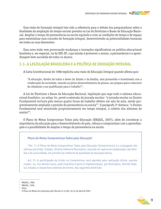 DIRETRIZES DO PROGRAMA ENSINO INTEGRAL
9
Essa visão de formação integral tem sido a referência para o debate dos pesquisadores sobre a
finalidade da ampliação do tempo escolar prevista na Lei de Diretrizes e Bases da Educação Nacio-
nal. Ampliar o tempo de permanência na escola equivale a criar as condições de tempo e de espaço
para materializar esse conceito de formação integral, desenvolvendo as potencialidades humanas
em todas as suas dimensões.
Essa nova visão vem provocando mudanças e inovações significativas na política educacional
brasileira e, em especial, na da SEE-SP, cuja missão é promover o acesso, a permanência e a apren-
dizagem bem-sucedida de todos os alunos.
1.1. A LEGISLAÇÃO BRASILEIRA E A POLÍTICA DE EDUCAÇÃO INTEGRAL
A Carta Constitucional de 1988 explicita uma visão de Educação Integral quando afirma que:
“A educação, direito de todos e dever do Estado e da família, será promovida e incentivada com a
colaboração da sociedade, visando ao pleno desenvolvimento da pessoa, seu preparo para o exercício
da cidadania e sua qualificação para o trabalho”4
.
A Lei de Diretrizes e Bases da Educação Nacional, legislação que rege todo o sistema educa-
cional brasileiro, no artigo 34, prevê a extensão da jornada escolar: “a jornada escolar no Ensino
Fundamental incluirá pelo menos quatro horas de trabalho efetivo em sala de aula, sendo pro-
gressivamente ampliado o período de permanência na escola”5
. O parágrafo 2o
destaca: “o Ensino
Fundamental será ministrado progressivamente em tempo integral, a critério dos sistemas de
ensino”6
.
O Plano de Metas Compromisso Todos pela Educação (BRASIL, 2007), além de corroborar a
importância da educação para o desenvolvimento do país, reforça o compromisso com a aprendiza-
gem e a possibilidade de ampliar o tempo de permanência na escola.
4
BRASIL, 1988.
5
BRASIL, 1996.
6
Idem.
7
O Plano de Metas foi instituído pelo Decreto no
6.094, de 24 de abril de 2007.
Plano de Metas Compromisso Todos pela Educação7
“Art. 1o
: O Plano de Metas Compromisso Todos pela Educação (Compromisso) é a conjugação dos
esforços da União, Estados, Distrito Federal e Municípios, atuando em regime de colaboração, das famí-
lias e da comunidade, em proveito da melhoria da qualidade da educação básica.
Art. 2o
: A participação da União no Compromisso será pautada pela realização direta, quando
couber, ou, nos demais casos, pelo incentivo e apoio à implementação, por Municípios, Distrito Fede-
ral, Estados e respectivos sistemas de ensino, das seguintes diretrizes:
 