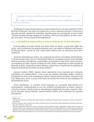 10
A ampliação do tempo de permanência na escola é destacada em uma meta específica do Plano
Nacional de Educação. Esse plano tem vigência de 10 anos e apresenta diretrizes e metas para a
educação nacional, seguidas das estratégias específicas para sua concretização. A meta 6 prevê
“oferecer educação em tempo integral em, no mínimo, 50% das escolas públicas, de forma a aten-
der, pelo menos, 25% dos alunos da educação básica”8
.
1.2. A EXPERIÊNCIA BRASILEIRA: A ESCOLA PÚBLICA DE TEMPO INTEGRAL9
A escola pública de tempo integral vem sendo objeto de estudo no país desde 2000. Essa
escola, ainda considerada uma proposta bastante nova, tem origem no Manifesto dos Pioneiros
da Educação Nova10
, escrito em 1932, tendo Anísio Teixeira como um importante ícone desse
movimento.
A proposta apresentada por Anísio, sob a inspiração das escolas comunitárias estadunidenses,
é a de uma escola nuclear (com os conhecimentos básicos) e em parques escolares (com atividades
mais descontraídas, diversificadas e organizadas), funcionando em dois turnos, sendo a frequên-
cia obrigatória em ambos. A partir da década de 1950, desde a inauguração do Centro Popular de
Educação na Bahia, idealizado por Anísio Teixeira, muitas foram as experiências de ampliação do
tempo de permanência dos alunos nas escolas públicas11
.
Segundo Cavaliere (2009), algumas dessas experiências foram orientadas por concepções
autoritárias e/ou assistencialistas – como as que, por exemplo, pretendiam ampliar o tempo de
permanência na escola como estratégia para manter crianças e jovens ocupados, retirando-os das
ruas. Nesses casos, pouco ou quase nada mudou nas escolas sob o ponto de vista pedagógico ou
da formação dos alunos.
Outras experiências, ao contrário, foram inspiradas em concepções democráticas e/ou
emancipatórias, comprometendo-se com uma autêntica reconfiguração de tempos, espaços e
currículos escolares, visando assegurar aprendizagens qualificadas para todos, segundo o enfo-
que da educação integral definida, segundo Mauricio (2009), pela combinação dos seguintes
pressupostos:
8
BRASIL, 2014.
9
Texto baseado nos estudos realizados pela equipe Cefai para a modelagem do Programa Ensino Integral para o Ensino Fundamental –
Anos Iniciais.
10
Para ler a íntegra do texto, consulte o site: <http://download.inep.gov.br/download/70Anos/Manifesto_dos_Pioneiros_Educacao_
Nova.pdf>. Acesso em: 12 dez. 2014.
11
Entre essas experiências destacam-se os Centros Integrados de Educação Pública (Ciep), implantados no Estado do Rio de Janeiro nas
décadas de 1980 e 1990; o Programa de Formação Integral da Criança (Profic), do Estado de São Paulo, em 1986, além das experiências
registradas nos Estados do Rio Grande do Sul, Minas Gerais e Paraná e em inúmeros municípios, inspiradas na recomendação da Lei de
Diretrizes e Bases da Educação Nacional, de que o Ensino Fundamental deve ser ministrado progressivamente em tempo integral.
I − estabelecer como foco a aprendizagem, apontando resultados concretos a atingir;
[...]
VII − ampliar as possibilidades de permanência do educando sob responsabilidade da escola para
além da jornada regular.”
 